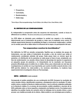 15
 Prospectivos,
 Controlados,
 Randomizados y
 Doble ciego.
*Strom Bryan: Pharmacoepidemiology, Fourth Edition, John Wiley & Sons, Great Britain, 2005.
EL SENTIDO DE LAS COMPARACIONES
Es indispensable la comparación entre dos esquemas de tratamiento, cuando se busca la
diferencia en sus efectos. The James Lind Library (www.jameslindlibrary.org), 2013.
Los ECR deben ser diseñados para establecer la verdad con respecto a los resultados,
determinando que el tratamiento de prueba es mejor que el empleado como control. El
método experimental descarta la posibilidad de llegar a conclusiones inadecuadas o reñidas
con la verdad, para ello se debe reducir la influencia de los sesgos o la participación del azar.
“Las comparaciones resuelven las incertidumbres”
Por definición, los ECR son estudios comparados. Significa que se emplean dos grupos de
tratamiento, uno que recibe el tratamiento de prueba y otro de control que recibe el
medicamento considerado estándar del grupo. Cada grupo tiene un número igual de
pacientes y la distribución de los pacientes en cada grupo se hace al azar, empleando una
lista de randomización. Los estudios clínicos tienen la desventaja de reportar la experiencia
en pequeños grupos de pacientes y la interpretación de los resultados con frecuencia
presenta dificultades para el análisis de un médico clínico, poco relacionado con este tipo de
investigaciones; en cambio son muy importantes, por cuanto el análisis conjunto de dos o más
ECR permite elaborar los meta-análisis y las revisiones sistemáticas, la moderna base
experimental de la investigación clínica en Farmacología.
META - ANÁLISIS (meta-analysis)
Corresponde al análisis estadístico de una combinación de ECR. Compara los resultados de
varios estudios clínicos, identificando conexiones y divergencias entre los resultados. El meta-
análisis reúne y analiza la literatura médica primaria, o sea los artículos originales publicados
en la literatura médica. Es un proceso de acumulación, análisis estadístico y resumen de los
ECR publicados sobre un tema específico, empleando una hipótesis común. Se emplean para
identificar las posibles fuentes de variación entre los hallazgos de los estudios clínicos y para
proveer una medida promedio de los efectos. Meta-análisis es una estrategia para ampliar y
 
