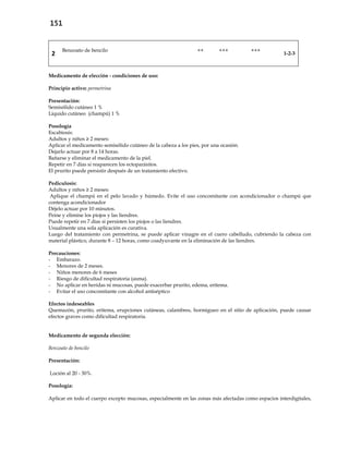 151
2
Benzoato de bencilo ++ +++ +++
1-2-3
Medicamento de elección - condiciones de uso:
Principio activo: permetrina
Presentación:
Semisólido cutáneo 1 %
Líquido cutáneo (champú) 1 %
Posología
Escabiosis:
Adultos y niños ≥ 2 meses:
Aplicar el medicamento semisólido cutáneo de la cabeza a los pies, por una ocasión.
Dejarlo actuar por 8 a 14 horas.
Bañarse y eliminar el medicamento de la piel.
Repetir en 7 días si reaparecen los ectoparásitos.
El prurito puede persistir después de un tratamiento efectivo.
Pediculosis:
Adultos y niños ≥ 2 meses:
Aplique el champú en el pelo lavado y húmedo. Evite el uso concomitante con acondicionador o champú que
contenga acondicionador
Déjelo actuar por 10 minutos.
Peine y elimine los piojos y las liendres.
Puede repetir en 7 días si persisten los piojos o las liendres.
Usualmente una sola aplicación es curativa.
Luego del tratamiento con permetrina, se puede aplicar vinagre en el cuero cabelludo, cubriendo la cabeza con
material plástico, durante 8 – 12 horas, como coadyuvante en la eliminación de las liendres.
Precauciones:
- Embarazo.
- Menores de 2 meses.
- Niños menores de 6 meses
- Riesgo de dificultad respiratoria (asma).
- No aplicar en heridas ni mucosas, puede exacerbar prurito, edema, eritema.
- Evitar el uso concomitante con alcohol antiséptico
Efectos indeseables
Quemazón, prurito, eritema, erupciones cutáneas, calambres, hormigueo en el sitio de aplicación, puede causar
efectos graves como dificultad respiratoria.
Medicamento de segunda elección:
Benzoato de bencilo
Presentación:
Loción al 20 - 30%.
Posología:
Aplicar en todo el cuerpo excepto mucosas, especialmente en las zonas más afectadas como espacios interdigitales,
 