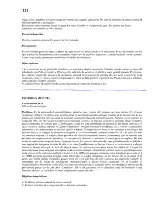 152
ingle, axilas, genitales. Sólo por excepción repetir una segunda aplicación. No deberá ducharse ni bañarse hasta 24
horas después de la aplicación.
En lactantes diluido en tres partes de agua. En niños diluidos en una parte de agua. En adultos sin diluir.
Aplicar el tratamiento a toda la familia.
Efectos indeseables:
Prurito, comezón, eritema. En general es bien tolerado.
Precauciones:
Exclusivamente para uso tópico cutáneo. No aplicar sobre la piel ulcerada o en abrasiones. Evitar el contacto con los
ojos y mucosas. Se recomienda el tratamiento profiláctico de todos los contactos y familiares junto con el paciente.
Raras veces puede presentarse sensibilización de las áreas tratadas.
Observaciones:
* La permetrina es un piretroide sintético, con excelentes efectos acaricidas. También puede usarse en casos de
infestación con Pediculus capitis y Pthirius pubis, aplicando la loción en el cabello y zona genital, durante 15 minutos.
La evidencia disponible destaca a la permetrina como el medicamento de primera elección en el tratamiento de la
escabiosis, tanto en eficacia como en seguridad. En niños se debe preferir la permetrina. Puede aplicarse a infantes,
embarazadas y madres lactantes.
* Cuando persiste el prurito puede usarse una crema de corticoide fluorado al 1%.
ESCLEROSIS MÚLTIPLE
Codificación CIE10
G35 esclerosis múltiple
Problema: Es la enfermedad desmielinizante primaria, más común del sistema nervioso central. El término
“esclerosis múltiple” se refiere a las muchas áreas de cicatrización (esclerosis) que resultan de la destrucción de los
tejidos que cubren los nervios (capa de mielina), destrucción llamada desmielinización. Algunas veces también se
dañan las fibras del nervio que transportan los mensajes (axones). En algunas ocasiones y en cierto plazo, el cerebro
puede contraerse de tamaño por la destrucción axonal. En esta enfermedad la mielina de las fibras nerviosas en
ojos, cerebro y médula espinal, se dañan o destruyen. Pueden presentarse problemas de la visión y sensaciones
anormales y los movimientos se vuelven débiles y torpes. El diagnóstico se basa en los síntomas y resultados del
examen físico y la imagen de resonancia magnética. Más comúnmente, comienza entre los 20 y 40 años. Es más
frecuente en mujeres. La mayoría tiene períodos de salud relativamente buenos (remisiones), que se alternan con
períodos de empeoramiento (recaídas). La recuperación durante la remisión es buena pero incompleta. De este
modo la enfermedad empeora lenta, progresivamente. La causa es desconocida, pero probablemente es debida a
una exposición temprana durante la vida a un virus (posiblemente un herpes virus o un retrovirus) o a alguna
sustancia desconocida que acciona de alguna manera el sistema inmune para atacar los tejidos del cuerpo. La
herencia parece tener un papel importante en la esclerosis múltiple. El ambiente también tiene un papel importante
en la génesis de la esclerosis múltiple. Ocurre en 1 de 2.000 personas que crecen en clima templado, pero solo en 1
de 10.000 personas en clima tropical. Estas diferencias se pueden relacionar con los niveles de la vitamina D; la
gente que habita climas templados puede tener un nivel más bajo de esta vitamina. La esclerosis múltiple se
caracteriza por la tríada de inflamación, desmielinización y gliosis (tejido cicatricial). En el Ecuador se
diagnosticaron 159 casos en el año 2005, con una mayor incidencia en la región sierra, sin embargo se estima que la
prevalencia puede ser de 250 casos. Alrededor del 5% de pacientes con el desorden, tiene un hermano o una
hermana afectada, y cerca del 15% tiene un pariente cercano afectado.
Objetivos terapéuticos:
1. Modificar el curso natural de la enfermedad
2. Reducir la actividad o progresión de las lesiones neuronales
 
