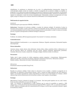 154
inhabilitantes. La prednisona se administra por vía oral y la metilprednisolona intramuscular. Aunque los
corticosteroides pueden acortar las recaídas y retardar la progresión de la esclerosis múltiple, no impiden su
progresión. No se utilizan por tiempo prolongado, para prevenir la aparición de efectos secundarios. Su mecanismo
de acción es multifactorial: restauran la permeabilidad de la barrera hematoencefálica, disminuyen la inflamación y
mejoran la conducción a través de las áreas desmielinizadas. Clínicamente, aceleran la recuperación en la fase
aguda, aunque no influyen en la evolución natural de la enfermedad, ni en la discapacidad final.
Medicamentos de segunda elección:
Interferón β
Presentación polvo para inyección 6´000.000 y 8´000.000 UI.
Indicaciones: Tratamiento de esclerosis múltiple o recaídas de esclerosis múltiple. El interferón β reduce la
frecuencia de las recaídas y ayuda a prevenir o retrasar la incapacidad. No hay evidencia que avale el tratamiento
con inmunomoduladores para las formas primarias progresivas de la enfermedad. La edad, el número de recaídas
previas y el grado de discapacidad no deberán restringir su utilización.
Posología:
8 millones de unidades, (250 microgramos) pasando 1 día, durante 3 a 6 semanas, subcutáneo.
Contraindicaciones:
Hipersensibilidad al medicamento o a sus componentes. Embarazo. Hepatitis autoinmune. Enfermedad hepática
descompensada.
Efectos indeseables:
Anorexia, náusea, vómito, diarrea, dolor abdominal. Astenia, fiebre, cefalea, escalofríos. Dolor e inflamación en el
sitio de inyección. Mareo, tos, exantemas, piel seca, prurito. Alopecia moderada. Hipertensión, parestesias.
Ansiedad, alteraciones visuales, conjuntivitis. Artralgias, mialgias. Síndrome similar a la influenza.
Precauciones:
Vigilar cada 6 meses recuento de células sanguíneas, química sanguínea y transaminasas. Mielosupresión.
Alteraciones del SNC, incluyendo convulsiones, depresión. Insuficiencia renal severa. Alteraciones cardíacas.
Diabetes mellitus. Alteraciones de tiroides. Enfermedades auto inmunes.
Mitoxantrona
Presentación solución inyectable 20 mg/10 mL.
Indicaciones:
Recaídas de esclerosis múltiple. Puede reducir la frecuencia de las recaídas y retardar la progresión de la
enfermedad. Se administra exclusivamente durante 2 años y cuando las drogas anteriores han sido inefectivas,
debido a la toxicidad especialmente cardiaca dependiente de la dosis. Su uso está limitado en el tiempo y deberá
utilizarse bajo estricta monitorización de las funciones cardiaca, renal, hepática y hematológica.
Posología:
Mitoxantrona 12 mg/m2, infusión IV, durante 5 a 15 minutos. Esta dosis puede repetirse una vez, cada 3 meses.
Evitar una dosis acumulativa en exceso de 140 mg/m2.
Antes de comenzar su administración se debe confirmar que la cuenta de neutrófilos es superior a 1500
células/mm3, y la Fracción de Eyección del Ventrículo Izquierdo (FEVI) superior a 50%. La cuenta de neutrófilos y
la FEVI, deben ser evaluadas antes de la administración de la droga, en caso de que se presenten síntomas o signos
de insuficiencia cardíaca.
 