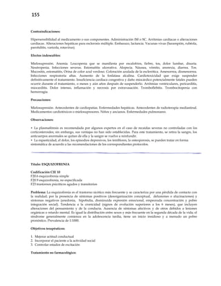 155
Contraindicaciones:
Hipersensibilidad al medicamento o sus componentes. Administración IM o SC. Arritmias cardíacas o alteraciones
cardíacas. Alteraciones hepáticas para esclerosis múltiple. Embarazo, lactancia. Vacunas vivas (Sarampión, rubéola,
parotiditis, varicela, rotavirus).
Efectos indeseables:
Mielosupresión. Anemia. Leucopenia que se manifiesta por escalofríos, fiebre, tos, dolor lumbar, disuria.
Neutropenia. Infecciones severas. Estomatitis ulcerativa. Alopecia. Náusea, vómito, anorexia, diarrea. Tos.
Mucositis, estomatitis, Orina de color azul verdoso. Coloración azulada de la esclerótica. Amenorrea, dismenorrea.
Infecciones respiratoria altas. Aumento de la fosfatasa alcalina. Cardiotoxicidad que exige suspender
definitivamente el tratamiento. Insuficiencia cardiaca congestiva y daño miocárdico potencialmente fatales pueden
ocurrir durante el tratamiento, o meses y aún años después de suspenderlo. Arritmias ventriculares, pericarditis,
miocarditis. Dolor intenso, inflamación y necrosis por extravasación. Tromboflebitis. Trombocitopenia con
hemorragia.
Precauciones:
Mielosupresión. Antecedentes de cardiopatías. Enfermedades hepáticas. Antecedentes de radioterapia mediastinal.
Medicamentos cardiotóxicos o mielosupresores. Niños y ancianos. Enfermedades pulmonares.
Observaciones:
 La plasmaféresis es recomendada por algunos expertos en el caso de recaídas severas no controladas con los
corticosteroides; sin embargo, sus ventajas no han sido establecidas. Para este tratamiento, se retira la sangre, los
anticuerpos anormales se quitan de ella y la sangre se vuelve a reinfundir.
 La espasticidad, el dolor, los episodios depresivos, los temblores, la osteoporosis, se pueden tratar en forma
sintomática de acuerdo a las recomendaciones de los correspondientes protocolos.
Título: ESQUIZOFRENIA
Codificación CIE 10
F20.6 esquizofrenia simple
F20.9 esquizofrenia, no especificada
F23 trastornos psicóticos agudos y transitorios
Problema: La esquizofrenia es el trastorno sicótico más frecuente y se caracteriza por una pérdida de contacto con
la realidad; por la presencia de síntomas positivos (desorganización conceptual, delusiones o alucinaciones) y
síntomas negativos (anedonia, hipobulia, disminuida expresión emocional, empeorada concentración y pobre
integración social). Tendencia a la cronicidad (signos de evolución superiores a los 6 meses), que incluyen
alteraciones del pensamiento y de la conducta. Ausencia de síntomas afectivos y de otros debidos a lesiones
orgánicas o retardo mental. Es igual la distribución entre sexos y más frecuente en la segunda década de la vida; el
síndrome generalmente comienza en la adolescencia tardía, tiene un inicio insidioso y a menudo un pobre
pronóstico. Prevalencia de 1:1000.
Objetivos terapéuticos:
1. Mejorar actitud conductual
2. Incorporar el paciente a la actividad social
3. Controlar estados de excitación
Tratamiento no farmacológico:
 