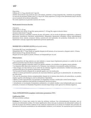 157
Risperidona
Tabletas de 1 y 3 mg, solución oral 1 mg/mL.
Adultos dosis inicial 2 mg al día (en una o dos tomas), aumentar a 4 mg el segundo día y mantener esa posología.
La mayoría de pacientes reciben entre 4 y 6 mg al día. Dosis superiores a 10 mg no han demostrado mayor eficacia,
con un aumento de los efectos indeseables.
No existe experiencia en pacientes menores de 16 años.
Medicamento de tercera elección:
Olanzapina
Tabletas de 5 y 10 mg.
Dosis adulto oral, inicial, 10 mg/día; ajuste posterior, 5 - 20 mg/día, según evolución clínica.
Ancianos dosis inicial 5 mg/día.
Reacciones adversas: eosinofilia; aumento de peso, del apetito y de los niveles de glicemia, triglicéridos y colesterol,
glucosuria; somnolencia, discinesia, parkinsonismo, disquinesia; hipotensión ortostática; efectos anticolinérgicos
transitorios leves; astenia, cansancio, edema; aumento de nivel plasmático de prolactina; bradicardia con o sin
hipotensión o síncope, taquicardia; hipotensión postural, hipotensión.
MANEJO DE LA SICOSIS AGUDA (incluyendo manía):
Lorazepam IM, 2 mg, inmediatamente +
Haloperidol, IM, 2 – 5 mg. Puede ser repetido después de 60 minutos, de ser necesario y después cada 4 – 8 horas.
Dosis máxima 10 mg, durante 24 horas.
Después de la fase aguda se puede continuar con haloperidol por vía oral
Observaciones:
* Los antisicóticos de baja potencia son más sedantes y causan mayor hipotensión postural, en cambio los de alta
potencia presentan mayores efectos extrapiramidales.
* Los pacientes agitados responden mejor a los agentes sedantes y los retraídos a los agentes menos sedantes.
* La respuesta debe observarse máximo en 2 a 3 semanas, caso contrario se recomienda cambiar de fármaco.
* Estas drogas son más efectivas en el control de los síntomas negativos (retraimiento, frialdad emocional, pobre
comunicación) que en los positivos (delusiones, alucinaciones).
* Es frecuente la recidiva después de un episodio agudo, con o sin medicación.
 Buscar en forma permanente la presencia de reacciones distónicas agudas por la administración de antisicóticos
de corta acción.
 En caso de presentarse efectos extrapiramidales después de la mínima dosis efectiva de antisicóticos, se pueden
emplear agentes anticolinérgicos como la orfenadrina o biperideno.
 Referir a centro especializado a los pacientes con diagnóstico incierto o inadecuado control farmacológico.
 En las formas catatónicas está indicado el tratamiento electroconvulsivo.
 Actualmente se recomienda el tratamiento ambulatorio y el cuidado familiar como indispensable para una mejor
evolución, el encierro en Hospitales Psiquiátricos durante largo tiempo suele agravar los síntomas negativos.
Título: EXTRASÍSTOLES (complejos ventriculares prematuros, CVP.)
Codificación CIE10
I49 otras arritmias cardíacas
Problema: Es la forma más común de todas las arritmias cardiacas. Son extremadamente frecuentes, aún en
ausencia de enfermedad cardíaca. No tienen significación clínica más que en presencia de enfermedad cardíaca. Se
trata de un grupo de arritmias cardíacas en las cuales las contracciones no se inician en el nódulo sino-auricular. Su
frecuencia se encuentra aumentada en las enfermedades cardíacas y en el anciano. Se caracterizan por la ocurrencia
 