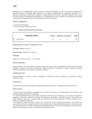158
prematura de un complejo QRS de figura anormal y duración prolongada; la onda T es anormal y usualmente de
polaridad opuesta al complejo QRS, seguida por una pausa compensatoria. Es importante determinar si se
encuentran alteraciones estructurales cardiacas o empeoramiento de la función ventricular izquierda; otras causas
frecuentes incluyen anormalidades electrolíticas y/o medicamentos. Se debe considerar su tratamiento únicamente
en presencia de manifestaciones clínicas sintomáticas o de lesión cardiaca.
Objetivos terapéuticos:
1. Aliviar sintomatología
2. Prevenir morbi-mortalidad asociada
Selección del medicamento de elección:
Principios activos Eficacia Seguridad Conveniencia Niveles
1 Propranolol +++ ++ ++ 2-3
Medicamentos de elección - condiciones de uso:
Principios activos: propranolol
Presentaciones: tabletas de 10 y 80 mg.
Posología:
Adultos, 10 - 30 mg, vía oral, 3 – 4 veces al día.
Efectos indeseables:
Náusea, diarrea, reacciones alérgicas, alopecia, impotencia, fatiga, vértigo, estreñimiento, bradicardia, hipotensión,
depresión, insomnio, cansancio, desorientación. Menos frecuentes la insuficiencia cardiaca congestiva, bloqueo
cardíaco, bradicardia severa, cefalea, sudoración, temblores.
Contraindicaciones:
Hipersensibilidad al fármaco, choque cardiogénico, bradicardia sinusal, hipotensión, insuficiencia cardíaca
congestiva, asma.
Instrucciones:
Comunique al paciente que no debe suspender abruptamente el fármaco. Suspenderlo en forma progresiva.
Observaciones:
* Si los pacientes con múltiples extrasístoles tienen síntomas importantes, los β bloqueadores son la elección más
confiable y segura. Referencia al cardiólogo.
* La evidencia demuestra que el riesgo de mortalidad aumenta más que disminuye con la exitosa supresión de
complejos ventriculares prematuros, después del infarto de miocardio en pacientes ancianos. En pacientes sin
lesión cardíaca, existe poco o ningún riesgo de desarrollar una arritmia peligrosa. En estas condiciones no se
justifica un tratamiento específico.
* En ausencia de lesión estructural cardiaca, los CVP parecen no tener significado pronóstico. En pacientes con
severa alteración cardíaca, ningún estudio ha documentado que la terapia antiarrítmica reduce el riesgo de muerte
por arritmia. En efecto, el empleo de medicamentos que disminuyen la conducción miocárdica, pueden aumentar el
riesgo de arritmias graves, a pesar de eliminar efectivamente los CVP.
 