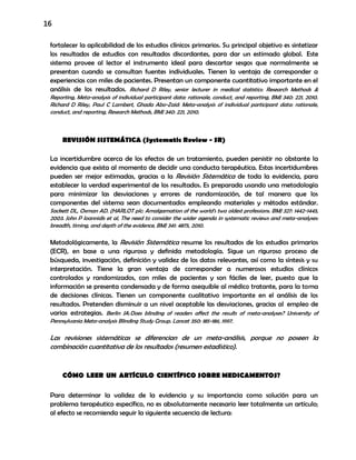 16
fortalecer la aplicabilidad de los estudios clínicos primarios. Su principal objetivo es sintetizar
los resultados de estudios con resultados discordantes, para dar un estimado global. Este
sistema provee al lector el instrumento ideal para descartar sesgos que normalmente se
presentan cuando se consultan fuentes individuales. Tienen la ventaja de corresponder a
experiencias con miles de pacientes. Presentan un componente cuantitativo importante en el
análisis de los resultados. Richard D Riley, senior lecturer in medical statistics: Research Methods &
Reporting, Meta-analysis of individual participant data: rationale, conduct, and reporting, BMJ 340: 221, 2010.
Richard D Riley, Paul C Lambert, Ghada Abo-Zaid: Meta-analysis of individual participant data: rationale,
conduct, and reporting, Research Methods, BMJ 340: 221, 2010.
REVISIÓN SISTEMÁTICA (Systematic Review - SR)
La incertidumbre acerca de los efectos de un tratamiento, pueden persistir no obstante la
evidencia que exista al momento de decidir una conducta terapéutica. Estas incertidumbres
pueden ser mejor estimadas, gracias a la Revisión Sistemática de toda la evidencia, para
establecer la verdad experimental de los resultados. Es preparada usando una metodología
para minimizar las desviaciones y errores de randomización, de tal manera que los
componentes del sistema sean documentados empleando materiales y métodos estándar.
Sackett DL, Oxman AD. (HARLOT plc: Amalgamation of the world's two oldest professions. BMJ 327: 1442-1445,
2003. John P Ioannidis et al, The need to consider the wider agenda in systematic reviews and meta-analyses:
breadth, timing, and depth of the evidence, BMJ 341: 4875, 2010.
Metodológicamente, la Revisión Sistemática resume los resultados de los estudios primarios
(ECR), en base a una rigurosa y definida metodología. Sigue un riguroso proceso de
búsqueda, investigación, definición y validez de los datos relevantes, así como la síntesis y su
interpretación. Tiene la gran ventaja de corresponder a numerosos estudios clínicos
controlados y randomizados, con miles de pacientes y son fáciles de leer, puesto que la
información se presenta condensada y de forma asequible al médico tratante, para la toma
de decisiones clínicas. Tienen un componente cualitativo importante en el análisis de los
resultados. Pretenden disminuir a un nivel aceptable las desviaciones, gracias al empleo de
varias estrategias. Berlin JA:Does blinding of readers affect the results of meta-analyses? University of
Pennsylvania Meta-analysis Blinding Study Group. Lancet 350: 185-186, 1997.
Las revisiones sistemáticas se diferencian de un meta-análisis, porque no poseen la
combinación cuantitativa de los resultados (resumen estadístico).
CÓMO LEER UN ARTÍCULO CIENTÍFICO SOBRE MEDICAMENTOS?
Para determinar la validez de la evidencia y su importancia como solución para un
problema terapéutico específico, no es absolutamente necesario leer totalmente un artículo;
al efecto se recomienda seguir la siguiente secuencia de lectura:
 