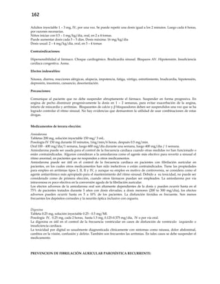 162
Adultos inyectable 1 – 3 mg, IV, por una vez. Se puede repetir una dosis igual a los 2 minutos. Luego cada 4 horas,
por razones necesarias.
Niños iniciar con 0.5 – 1 mg/kg/día, oral, en 2 a 4 tomas.
Puede aumentar dosis cada 3 – 5 días. Dosis máxima: 16 mg/kg/día
Dosis usual: 2 – 4 mg/kg/día, oral, en 3 – 4 tomas
Contraindicaciones:
Hipersensibilidad al fármaco. Choque cardiogénico. Bradicardia sinusal. Bloqueos AV. Hipotensión. Insuficiencia
cardíaca congestiva. Asma.
Efectos indeseables:
Náusea, diarrea, reacciones alérgicas, alopecia, impotencia, fatiga, vértigo, estreñimiento, bradicardia, hipotensión,
depresión, insomnio, cansancio, desorientación.
Precauciones:
Comunique al paciente que no debe suspender abruptamente el fármaco. Suspender en forma progresiva. En
angina de pecho disminuir progresivamente la dosis en 1 – 2 semanas, para evitar exacerbación de la angina,
infarto de miocardio y arritmias. Bloqueantes de calcio y β bloqueadores deben ser suspendidos una vez que se ha
logrado controlar el ritmo sinusal. No hay evidencias que demuestren la utilidad de usar combinaciones de estas
drogas.
Medicamentos de tercera elección:
Amiodarona
Tabletas 200 mg, solución inyectable 150 mg/ 3 mL.
Posología IV 150 mg durante 10 minutos, 1mg/min/6 horas, después 0.5 mg/min.
Oral 100 - 400 mg/día/1 semana, luego 600 mg/día durante una semana, luego 400 mg/día / 1 semana.
Amiodarona puede ser usada para el control de la frecuencia cardiaca cuando otras medidas no han funcionado o
están contraindicadas. Algunos consideran a la amiodarona como el agente más efectivo para revertir a sinusal el
ritmo anormal, en pacientes que no responden a otros medicamentos.
Amiodarona puede ser útil en el control de la frecuencia cardíaca en pacientes con fibrilación auricular en
pacientes, en los cuales otros medicamentos han sido inefectivos o están contraindicados. Tiene las propiedades
para empleo en arritmias tipos I, II, II y IV, y aunque su empleo es motivo de controversia, se considera como el
agente antiarrítmico más apropiado para el mantenimiento del ritmo sinusal. Debido a su toxicidad, no puede ser
considerado como de primera elección, cuando otros fármacos puedan ser empleados. La amiodarona por via
intravenosa es poco efectiva en la conversión aguda de la fibrilación auricular.
Los efectos adversos de la amiodarona oral son altamente dependientes de la dosis y pueden ocurrir hasta en el
75% de pacientes tratados durante 5 años con dosis elevadas; a dosis menores (200 to 300 mg/día), los efectos
adversos pueden ocurrir hasta en 5 a 10% de los pacientes. La disfunción tiroidea es frecuente. Son menos
frecuentes los depósitos corneales y la neuritis óptica inclusive con ceguera.
Digoxina
Tableta 0.25 mg, solución inyectable 0.25 - 0.5 mg/Ml.
Posología IV, 0.25 mg, cada 2 horas, hasta 1.5 mg, 0.125-0.375 mg/día, IV o por vía oral.
La digoxina es útil en el control de la frecuencia ventricular en casos de disfunción de ventrículo izquierdo o
insuficiencia cardíaca.
La toxicidad por digital es usualmente diagnosticada clínicamente con síntomas como náusea, dolor abdominal,
cambios en la visión, confusión y delirio. También son frecuentes las arritmias. En tales casos se debe suspender el
medicamento.
PREVENCION DE FIBRILACIÓN AURICULAR PAROXÍSTICA RECURRENTE:
 