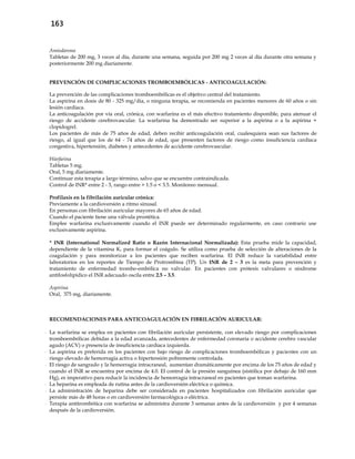 163
Amiodarona
Tabletas de 200 mg, 3 veces al día, durante una semana, seguida por 200 mg 2 veces al día durante otra semana y
posteriormente 200 mg diariamente.
PREVENCIÓN DE COMPLICACIONES TROMBOEMBÓLICAS - ANTICOAGULACIÓN:
La prevención de las complicaciones tromboembólicas es el objetivo central del tratamiento.
La aspirina en dosis de 80 - 325 mg/día, o ninguna terapia, se recomienda en pacientes menores de 60 años o sin
lesión cardiaca.
La anticoagulación por vía oral, crónica, con warfarina es el más efectivo tratamiento disponible, para atenuar el
riesgo de accidente cerebrovascular. La warfarina ha demostrado ser superior a la aspirina o a la aspirina +
clopidogrel.
Los pacientes de más de 75 años de edad, deben recibir anticoagulación oral, cualesquiera sean sus factores de
riesgo, al igual que los de 64 - 74 años de edad, que presenten factores de riesgo como insuficiencia cardíaca
congestiva, hipertensión, diabetes y antecedentes de accidente cerebrovascular.
Warfarina
Tabletas 5 mg.
Oral, 5 mg diariamente.
Continuar esta terapia a largo término, salvo que se encuentre contraindicada.
Control de INR* entre 2 - 3, rango entre > 1.5 o < 3.5. Monitoreo mensual.
Profilaxis en la fibrilación auricular crónica:
Previamente a la cardioversión a ritmo sinusal.
En personas con fibrilación auricular mayores de 65 años de edad.
Cuando el paciente tiene una válvula prostética.
Emplee warfarina exclusivamente cuando el INR puede ser determinado regularmente, en caso contrario use
exclusivamente aspirina.
* INR (International Normalized Ratio o Razón Internacional Normalizada): Esta prueba mide la capacidad,
dependiente de la vitamina K, para formar el coágulo. Se utiliza como prueba de selección de alteraciones de la
coagulación y para monitorizar a los pacientes que reciben warfarina. El INR reduce la variabilidad entre
laboratorios en los reportes de Tiempo de Protrombina (TP). Un INR de 2 – 3 es la meta para prevención y
tratamiento de enfermedad trombo-embólica no valvular. En pacientes con prótesis valvulares o síndrome
antifosfolipídico el INR adecuado oscila entre 2.5 – 3.5.
Aspirina
Oral, 375 mg, diariamente.
RECOMENDACIONES PARA ANTICOAGULACIÓN EN FIBRILACIÓN AURICULAR:
- La warfarina se emplea en pacientes con fibrilación auricular persistente, con elevado riesgo por complicaciones
tromboembólicas debidas a la edad avanzada, antecedentes de enfermedad coronaria o accidente cerebro vascular
agudo (ACV) o presencia de insuficiencia cardíaca izquierda.
- La aspirina es preferida en los pacientes con bajo riesgo de complicaciones tromboembólicas y pacientes con un
riesgo elevado de hemorragia activa o hipertensión pobremente controlada.
- El riesgo de sangrado y la hemorragia intracraneal, aumentan dramáticamente por encima de los 75 años de edad y
cuando el INR se encuentra por encima de 4.0. El control de la presión sanguínea (sistólica por debajo de 160 mm
Hg), es imperativo para reducir la incidencia de hemorragia intracraneal en pacientes que toman warfarina.
- La heparina es empleada de rutina antes de la cardioversión eléctrica o química.
- La administración de heparina debe ser considerada en pacientes hospitalizados con fibrilación auricular que
persiste más de 48 horas o en cardioversión farmacológica o eléctrica.
- Terapia antitrombótica con warfarina se administra durante 3 semanas antes de la cardioversión y por 4 semanas
después de la cardioversión.
 