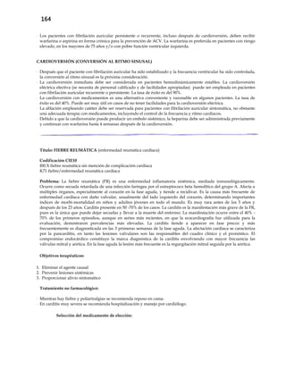 164
- Los pacientes con fibrilación auricular persistente o recurrente, incluso después de cardioversión, deben recibir
warfarina o aspirina en forma crónica para la prevención de ACV. La warfarina es preferida en pacientes con riesgo
elevado, en los mayores de 75 años y/o con pobre función ventricular izquierda.
CARDIOVERSIÓN (CONVERSIÓN AL RITMO SINUSAL)
- Después que el paciente con fibrilación auricular ha sido estabilizado y la frecuencia ventricular ha sido controlada,
la conversión al ritmo sinusal es la próxima consideración.
- La cardioversión inmediata debe ser considerada en pacientes hemodinámicamente estables. La cardioversión
eléctrica electiva (se necesita de personal calificado y de facilidades apropiadas) puede ser empleada en pacientes
con fibrilación auricular recurrente o persistente. La tasa de éxito es del 90%.
- La cardioversión con medicamentos es una alternativa conveniente y razonable en algunos pacientes. La tasa de
éxito es del 40%. Puede ser muy útil en casos de no tener facilidades para la cardioversión eléctrica.
- La ablación empleando catéter debe ser reservada para pacientes con fibrilación auricular sintomática, no obstante
una adecuada terapia con medicamentos, incluyendo el control de la frecuencia y ritmo cardíacos.
- Debido a que la cardioversión puede producir un embolo sistémico, la heparina debe ser administrada previamente
y continuar con warfarina hasta 4 semanas después de la cardioversión.
Título: FIEBRE REUMÁTICA (enfermedad reumática cardíaca)
Codificación CIE10
I00.X fiebre reumática sin mención de complicación cardíaca
K71 fiebre/enfermedad reumática cardíaca
Problema: La fiebre reumática (FR) es una enfermedad inflamatoria sistémica, mediada inmunológicamente.
Ocurre como secuela retardada de una infección faríngea por el estreptococo beta hemolítico del grupo A. Afecta a
múltiples órganos, especialmente al corazón en la fase aguda, y tiende a recidivar. Es la causa más frecuente de
enfermedad cardíaca con daño valvular, usualmente del lado izquierdo del corazón, determinando importantes
índices de morbi-mortalidad en niños y adultos jóvenes en todo el mundo. Es muy rara antes de los 5 años y
después de los 23 años. Carditis presente en 50 -70% de los casos. La carditis es la manifestación más grave de la FR,
pues es la única que puede dejar secuelas y llevar a la muerte del enfermo. La manifestación ocurre entre el 40% -
70% de los primeros episodios, aunque en series más recientes, en que la ecocardiografía fue utilizada para la
evaluación, demostraron prevalencias más elevadas. La carditis tiende a aparecer en fase precoz y más
frecuentemente es diagnosticada en las 3 primeras semanas de la fase aguda. La afectación cardiaca se caracteriza
por la pancarditis, en tanto las lesiones valvulares son las responsables del cuadro clínico y el pronóstico. El
compromiso endocárdico constituye la marca diagnóstica de la carditis envolviendo con mayor frecuencia las
válvulas mitral y aórtica. En la fase aguda la lesión más frecuente es la regurgitación mitral seguida por la aórtica.
Objetivos terapéuticos:
1. Eliminar el agente causal
2. Prevenir lesiones sistémicas
3. Proporcionar alivio sintomático
Tratamiento no farmacológico:
- Mientras hay fiebre y poliartralgias se recomienda reposo en cama.
- En carditis muy severa se recomienda hospitalización y manejo por cardiólogo.
Selección del medicamento de elección:
 