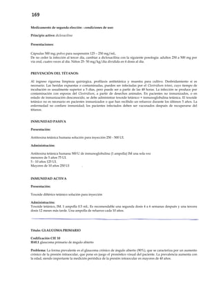 169
Medicamento de segunda elección - condiciones de uso:
Principio activo: dicloxacilina
Presentaciones:
Cápsulas 500 mg; polvo para suspensión 125 – 250 mg/mL.
De no ceder la infección al tercer día, cambiar a dicloxacilina con la siguiente posología: adultos 250 a 500 mg por
vía oral, cuatro veces al día. Niños 25- 50 mg/kg/día dividida en 4 dosis al día.
PREVENCIÓN DEL TÉTANOS:
Al ingreso rigurosa limpieza quirúrgica, profilaxis antitetánica y muestra para cultivo. Desbridamiento si es
necesario. Las heridas expuestas o contaminadas, pueden ser infectadas por el Clostridium tetani, cuyo tiempo de
incubación es usualmente superior a 5 días, pero puede ser a partir de las 48 horas. La infección se produce por
contaminación con esporas del Clostridium, a partir de desechos animales. En pacientes no inmunizados, o en
estado de inmunización desconocido, se debe administrar toxoide tetánico + inmunoglobulina tetánica. El toxoide
tetánico no es necesario en pacientes inmunizados o que han recibido un refuerzo durante los últimos 5 años. La
enfermedad no confiere inmunidad; los pacientes infectados deben ser vacunados después de recuperarse del
tétanos.
INMUNIDAD PASIVA
Presentación:
Antitoxina tetánica humana solución para inyección 250 - 500 UI.
Administración:
Antitoxina tetánica humana 500 U de inmunoglobulina (1 ampolla) IM una sola vez
menores de 5 años 75 UI.
5 - 10 años 125 UI.
Mayores de 10 años 250 UI .
INMUNIDAD ACTIVA
Presentación:
Toxoide diftérico tetánico solución para inyección
Administración:
Toxoide tetánico, IM. 1 ampolla 0.5 mL. Es recomendable una segunda dosis 4 a 6 semanas después y una tercera
dosis 12 meses más tarde. Una ampolla de refuerzo cada 10 años.
Título: GLAUCOMA PRIMARIO
Codificación CIE 10
H40.1 glaucoma primario de ángulo abierto
Problema: La forma prevalente es el glaucoma crónico de ángulo abierto (90%), que se caracteriza por un aumento
crónico de la presión intraocular, que pone en juego el pronóstico visual del paciente. La prevalencia aumenta con
la edad, siendo importante la medición periódica de la presión intraocular en mayores de 40 años.
 
