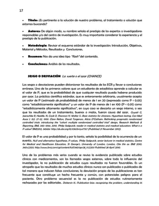 17
 Título: ¿Es pertinente a la solución de nuestro problema, al tratamiento o solución que
estamos buscando?
 Autores: De algún modo, su nombre señala el prestigio de los expertos o investigadores
responsables y/o del centro de investigación. Es muy importante considerar la experiencia y el
prestigio de la publicación.
 Metodología: Revisar el esquema estándar de la investigación: Introducción, Objetivos,
Material y Métodos, Resultados y Conclusiones.
 Resumen: Nos da una idea tipo “flash” del contenido.
 Conclusiones: Análisis de los resultados.
SESGO O DESVIACIÓN La suerte o el azar (CHANCE)
Los sesgos o desviaciones pueden distorsionar los resultados de los ECR y llevar a conclusiones
erróneas. Uno de los primeros valores que un estudiante de estadística aprende a calcular es
el valor de P, que es la probabilidad de que cualquier resultado pueda haberse producido
por azar. La práctica científica estándar, que es enteramente arbitraria, usualmente acepta
un valor de P (estimado de probabilidad) de menos de 1 en 20 (expresado como P < 0.05)
como “estadísticamente significativo” y un valor de P de menos de 1 en 100 (P < 0.01) como
“estadísticamente altamente significativo”, en cuyo caso se descarta un sesgo interno, o sea
que los resultados de un tratamiento, buenos o malos, fueron causa del azar. Guyatt G,
Jaenschke R, Heddle, N, Cook D, Shannon H, Walter S.: Basic statistics for clinicians. Hypothesis testing. Can Med
Assoc J. 152: 27-32, 1999. Clare Relton, David Torgerson, Alicia O’Cathain: Rethinking pragmatic randomized
controlled trials: introducing the “cohort multiple randomized controlled trial" design, Research Methods &
Reporting, BMJ, 340: 1066, 2010. Philip Sedgwick, reader in medical statistics and medical education. What is a
P value? BMJ2012; 345doi: http://dx.doi.org/10.1136/bmj.e7767 (Published 21 November 2012).
El valor de P es una probabilidad y por lo tanto, señala la posibilidad de la ocurrencia de un
evento. Null and alternative hypotheses, P values, Philip Sedgwick, senior lecturer in medical statistics, Centre
for Medical and Healthcare Education, St George’s, University of London, London, Cite this as: BMJ 2010;
340:c2203, http://www.bmj.com/cgi/content/full/340/apr28_1/c2203 Published 28 April 2010.
Uno de los problemas más serios cuando se revisa la evidencia publicada sobre estudios
clínicos con medicamentos, son los llamados sesgos externos, sobre todo la influencia del
investigador, la no publicación de estudios cuyos resultados no fueron favorables. Es un
atropello que los resultados de muchos estudios clínicos nunca son publicados o publicados de
tal manera que inducen falsas conclusiones; la desviación propia de las publicaciones es tan
frecuente que constituye un hecho frecuente y común, con potenciales peligros para el
paciente. Otro problema secuencial es la no publicación de estudios rutinariamente
rechazados por las editoriales. Dickersin K.: Publication bias: recognizing the problem, understanding its
 