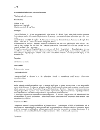 172
Medicamentos de elección - condiciones de uso:
Principio activo: furosemida
Presentación:
Tabletas 40 mg.
Solución oral 8 mg/mL.
Solución inyectable 20 mg/2mL.
Posología:
Dosis oral adultos 20 - 80 mg, una sola dosis y luego añadir 20 - 40 mg cada 6 horas hasta obtener respuesta.
Dosis máxima adultos 600 mg/día. Mantenimiento: de acuerdo a respuesta individual, administrar una o dos veces
al día.
Inyectable dosis inicial 20 - 40 mg IM o IV. Ajustar dosis a respuesta clínica individual. Aumentar en 20 mg la dosis
inicial, a intervalos de 2 horas hasta obtener la respuesta deseada.
Mantenimiento de acuerdo a respuesta individual, administrar una vez al día, pasando un día o dividida 2 a 3
veces al día, o también una vez al día por 2 a 4 días consecutivos, cada semana. 100 – 200 mg, vía oral, una vez
pasando un día o 3 días a la semana.
Dosis niños vía oral inicial 2 mg/kg de peso corporal, una sola dosis y luego añadir 1 - 2 mg/kg de peso corporal
cada 6 horas, hasta obtener respuesta. Intravenosa o intramuscular en niños 1 mg/kg de peso corporal inicial cada 2
horas y luego 1 mg /kg de peso corporal cada 2 horas hasta obtener respuesta. Dosis mayores a 6 mg/kg no son
recomendadas.
Duración:
Mientras sea necesaria.
Indicaciones:
Tratamiento del edema.
Contraindicaciones:
Hipersensibilidad al fármaco o a las sulfamidas. Anuria o insuficiencia renal severa. Alteraciones
hidroelectrolíticas.
Precauciones:
Vigilar glicemia en diabetes mellitus pues incrementa la glicemia; en gota o hiperuricemia, ya que aumenta los
niveles de ácido úrico. Deterioro de la función auditiva. Insuficiencia hepática, puede precipitar coma hepático.
Infarto agudo de miocardio. Pancreatitis. Riesgo de hipokalemia por diuréticos + digoxina, pacientes con diarrea,
nefropatía perdedora de potasio o con corticosteroides. Hipercalcemia, hipercolesterolemia o hipertrigliceridemia,
pues incrementa sus concentraciones plasmáticas. Hiponatremia, puede acentuarla.
Es necesaria la ingestión de alimentos que contengan potasio. Los ancianos y los pacientes con deterioro renal son
más sensibles a los efectos hipotensores y a las complicaciones metabólicas de la furosemida, especialmente a sus
alteraciones electrolíticas.
Efectos indeseables:
Hipotensión ortostática como resultado de la diuresis masiva. Hipocloremia, alcalosis e hipokalemia, que se
manifiestan por sequedad de boca, aumento de la sed; arritmias cardíacas, calambres o dolores musculares, náusea
o vómito, cansancio o debilidad no habitual, pulso débil. Anorexia, hipotensión ortostática, disminución de la
líbido, diarrea, foto sensibilidad. Irritación local (enrojecimiento o dolor en el sitio de la inyección).
Clortalidona
 