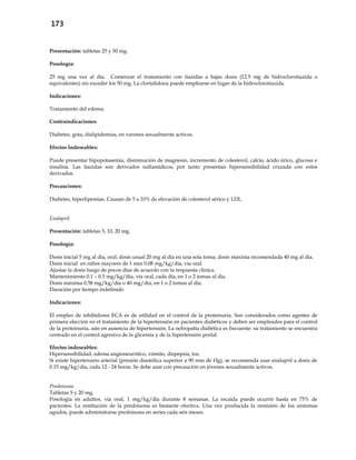 173
Presentación: tabletas 25 y 50 mg.
Posología:
25 mg una vez al día. Comenzar el tratamiento con tiazidas a bajas dosis (12.5 mg de hidroclorotiazida o
equivalentes) sin exceder los 50 mg. La clortalidona puede emplearse en lugar de la hidroclorotiazida.
Indicaciones:
Tratamiento del edema.
Contraindicaciones:
Diabetes, gota, dislipidemias, en varones sexualmente activos.
Efectos Indeseables:
Puede presentar hipopotasemia, disminución de magnesio, incremento de colesterol, calcio, ácido úrico, glucosa e
insulina. Las tiazidas son derivados sulfamídicos, por tanto presentan hipersensibilidad cruzada con estos
derivados.
Precauciones:
Diabetes, hiperlipemias. Causan de 5 a 10% de elevación de colesterol sérico y LDL.
Enalapril
Presentación: tabletas 5, 10, 20 mg.
Posología:
Dosis inicial 5 mg al día, oral; dosis usual 20 mg al día en una sola toma; dosis máxima recomendada 40 mg al día.
Dosis inicial en niños mayores de 1 mes 0.08 mg/kg/día, vía oral.
Ajustar la dosis luego de pocos días de acuerdo con la respuesta clínica.
Mantenimiento 0.1 – 0.5 mg/kg/día, vía oral, cada día, en 1 o 2 tomas al día.
Dosis máxima 0.58 mg/kg/día o 40 mg/día, en 1 o 2 tomas al día.
Duración por tiempo indefinido
Indicaciones:
El empleo de inhibidores ECA es de utilidad en el control de la proteinuria. Son considerados como agentes de
primera elección en el tratamiento de la hipertensión en pacientes diabéticos y deben ser empleados para el control
de la proteinuria, aún en ausencia de hipertensión. La nefropatía diabética es frecuente: su tratamiento se encuentra
centrado en el control agresivo de la glicemia y de la hipertensión portal.
Efectos indeseables:
Hipersensibilidad, edema angioneurótico, vómito, dispepsia, tos.
Si existe hipertensión arterial (presión diastólica superior a 90 mm de Hg), se recomienda usar enalapril a dosis de
0.15 mg/kg/día, cada 12 - 24 horas. Se debe usar con precaución en jóvenes sexualmente activos.
Prednisona
Tabletas 5 y 20 mg.
Posología en adultos, vía oral, 1 mg/kg/día durante 8 semanas. La recaída puede ocurrir hasta en 75% de
pacientes. La restitución de la prednisona es bastante efectiva. Una vez producida la remisión de los síntomas
agudos, puede administrarse prednisona en series cada seis meses.
 