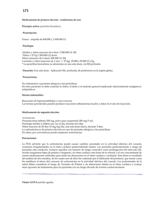 175
Medicamento de primera elección - condiciones de uso:
Principio activo: penicilina benzatínica.
Presentación:
Frasco - ampolla de 600.000 y 2´400.000 UI.
Posología:
Adultos y niños mayores de 6 años: 1’200.000 UI. IM.
Niños > 27 kg 1’200.000 UI/dosis
Niños (menores de 6 años): 600.000 UI. IM.
Lactantes y niños (mayores de 1 mes < 27 kg) 25.000 a 50.000 UI /kg.
* La penicilina benzatínica se administra en una sola dosis, vía IM profunda.
Duración: Una sola dosis. Aplicación IM., profunda, de preferencia en la región glútea.
Precauciones:
No administrar a pacientes alérgicos a las penicilinas.
En estos pacientes se debe controlar la fiebre, el dolor y el malestar general empleando adicionalmente analgésicos-
antipiréticos.
Efectos indeseables:
Reacciones de hipersensibilidad, a veces severas.
Las formas parenterales pueden producir reacciones inflamatorias locales y dolor en el sitio de inyección.
Medicamento de segunda elección:
Azitromicina
Presentaciones tabletas 500 mg, polvo para suspensión 200 mg/5 mL.
Posología adultos 1 tableta una vez al día, durante tres días.
Niños mayores de 28 días 10 mg/kg/día, una sola dosis diaria, durante 3 días.
La azitromicina es de primera elección en caso de pacientes alérgicos a las penicilinas.
En niños, por conveniencia puede emplearse azitromicina.
Precauciones:
La FDA advierte que la azitromicina puede causar cambios anormales en la actividad eléctrica del corazón,
ocasionar irregularidades en el ritmo cardíaco potencialmente fatales. Los pacientes particularmente a riesgo de
presentar esta condición, incluyen aquellos con factores de riesgo conocidos como prolongación del intervalo QT,
niveles sanguíneos bajos de potasio o magnesio, un ritmo cardiaco más lento de lo normal, o el uso concomitante de
ciertos medicamentos utilizados para tratar las alteraciones en el ritmo cardiaco o arritmias. Esta alerta es resultado
del análisis de dos estudios, de los cuales uno de ellos fue realizado por el fabricante del producto, que tenían como
fin establecer el efecto del consumo de azitromicina en la actividad eléctrica del corazón. Los profesionales de la
salud deben considerar el riesgo de Torsades de Pointes y de alteraciones fatales en el ritmo cardiaco y evaluar
otras opciones de tratamiento para los pacientes con un riesgo elevado de eventos cardiovasculares.
Título: GOTA (artritis aguda)
 