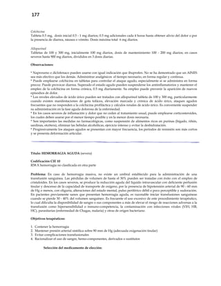 177
Colchicina
Tableta 0.5 mg, dosis inicial 0.5 - 1 mg diarios; 0.5 mg adicionales cada 4 horas hasta obtener alivio del dolor o por
la presencia de diarrea, náusea o vómito. Dosis máxima total 6 mg diarios.
Allopurinol
Tabletas de 100 y 300 mg, inicialmente 100 mg diarios, dosis de mantenimiento 100 - 200 mg diarios; en casos
severos hasta 900 mg diarios, divididos en 3 dosis diarias.
Observaciones:
* Naproxeno o diclofenaco pueden usarse con igual indicación que ibuprofen. No se ha demostrado que un AINES
sea más efectivo que los demás. Administrar analgésicos el tiempo necesario, en forma regular y continua.
* Puede emplearse colchicina en tabletas para controlar el ataque agudo, especialmente si se administra en forma
precoz. Puede provocar diarrea. Superado el estado agudo pueden suspenderse los antiinflamatorios y mantener el
empleo de la colchicina en forma crónica, 0.5 mg diariamente. Su empleo puede prevenir la aparición de nuevos
episodios de dolor.
* Los niveles elevados de ácido úrico pueden ser tratados con allopurinol tableta de 100 y 300 mg, particularmente
cuando existen manifestaciones de gota tofácea, elevación marcada y crónica de ácido úrico, ataques agudos
frecuentes que no responden a la colchicina profiláctica y cálculos renales de ácido úrico. Es conveniente suspender
su administración en la fase aguda dolorosa de la enfermedad.
* En los casos severos de inflamación y dolor que no ceden al tratamiento usual, puede emplearse corticosteroides,
los cuales deben usarse por el menor tiempo posible y en la menor dosis necesaria.
* Son importantes las medidas no farmacológicas, como suspensión de alimentos ricos en purinas (hígado, riñón,
sardinas, etcétera), eliminar las bebidas alcohólicas, ejercicio intenso y evitar la deshidratación.
* Progresivamente los ataques agudos se presentan con mayor frecuencia, los períodos de remisión son más cortos
y se presenta deformación articular.
Título: HEMORRAGIA AGUDA (severa)
Codificación CIE 10
R58.X hemorragia no clasificada en otra parte
Problema: En caso de hemorragia masiva, no existe un umbral establecido para la administración de una
transfusión sanguínea. Las pérdidas de volumen de hasta el 30% pueden ser tratadas con éxito con el empleo de
cristaloides. En los casos severos, se produce la reducción aguda del líquido intravascular con deficiente perfusión
tisular y descenso de la capacidad de transporte de oxígeno, por la presencia de hipotensión arterial de 90 - 60 mm
de Hg o menos, con oliguria, alteraciones del estado mental, pulso periférico débil o poco perceptible y sudoración.
En pacientes previamente sanos que presentan hemorragia aguda, es razonable iniciar transfusiones sanguíneas
cuando se pierde 30 - 40% del volumen sanguíneo. Es frecuente el uso excesivo de este procedimiento terapéutico,
lo cual dificulta la disponibilidad de sangre o sus componentes a más de elevar el riesgo de reacciones adversas a la
transfusión como hipersensibilidad o inmuno-competencia, la contaminación con infecciones virales (VIH, HB,
HC), parasitarias (enfermedad de Chagas, malaria) y otras de origen bacteriano.
Objetivos terapéuticos:
1. Contener la hemorragia
2. Mantener presión arterial sistólica sobre 90 mm de Hg (adecuada oxigenación tisular)
3. Evitar complicaciones transfusionales
4. Racionalizar el uso de sangre, hemo-componentes, derivados o sustitutos
Selección del medicamento de elección:
 