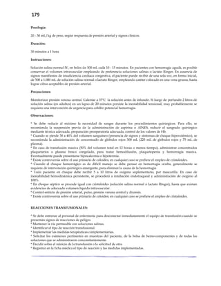 179
Posología:
20 - 30 mL/kg de peso, según respuesta de presión arterial y signos clínicos.
Duración:
30 minutos a 1 hora
Instrucciones:
Solución salina normal IV, en bolos de 300 mL cada 10 - 15 minutos. En pacientes con hemorragia aguda, es posible
conservar el volumen intravascular empleando de preferencia soluciones salinas o lactato Ringer. En ausencia de
signos manifiestos de insuficiencia cardíaca congestiva, el paciente puede recibir de una sola vez, en forma inicial,
de 500 a 1.000 mL de solución salina normal o lactato Ringer, empleando catéter colocado en una vena gruesa, hasta
lograr cifras aceptables de presión arterial.
Precauciones:
Monitorizar presión venosa central. Calentar a 37ºC la solución antes de infundir. Si luego de perfundir 2 litros de
solución salina (en adultos) en un lapso de 20 minutos persiste la inestabilidad tensional, muy probablemente se
requiera una intervención de urgencia para cohibir potencial hemorragia.
Observaciones:
* Se debe reducir al máximo la necesidad de sangre durante los procedimientos quirúrgicos. Para ello, se
recomienda la suspensión previa de la administración de aspirina o AINES, reducir el sangrado quirúrgico
mediante técnica adecuada, preparación preoperatoria adecuada, control de los valores de Hb.
* Cuando se pierde 30 a 40% del volumen sanguíneo (presencia de signos y síntomas de choque hipovolémico), se
recomienda la administración de concentrado de glóbulos rojos 300 mL (225 mL de glóbulos rojos y 75 mL de
plasma).
* En caso de transfusión masiva (50% del volumen total en 12 horas o menos tiempo), administrar concentrados
plaquetarios o plasma fresco congelado, para tratar hemodilusión, plaquetopenia y hemorragia masiva.
Eventualmente puede presentarse hipocalcemia e hipotermia.
* Existe controversia sobre el uso primario de coloides; en cualquier caso se prefiere el empleo de cristaloides.
* Cuando el choque hemorrágico es de difícil manejo se debe pensar en hemorragia oculta, generalmente se
requiere de intervención quirúrgica emergente, para eliminar la causa de la hemorragia.
* Todo paciente en choque debe recibir 5 a 10 litros de oxígeno suplementario, por mascarilla. En caso de
inestabilidad hemodinámica persistente, se procederá a intubación endotraqueal y administración de oxígeno al
100%.
* En choque séptico se procede igual con cristaloides (solución salina normal o lactato Ringer), hasta que existan
evidencias de adecuado volumen líquido intravascular.
* Control estricto de presión arterial, pulso, presión venosa central y diuresis.
* Existe controversia sobre el uso primario de coloides; en cualquier caso se prefiere el empleo de cristaloides.
REACCIONES TRANSFUSIONALES:
* Se debe entrenar al personal de enfermería para desconectar inmediatamente el equipo de transfusión cuando se
presentan signos de reacciones de peligro.
* Mantener la vía permeable con soluciones salinas.
* Identificar el tipo de reacción transfusional.
* Implementar las medidas terapéuticas complementarias.
* Solicitar los exámenes pertinentes en muestras del paciente, de la bolsa de hemo-componentes y de todas las
soluciones que se administraron concomitantemente.
* Decidir sobre el reinicio de la transfusión o la solicitud de otra.
* Registrar en la ficha médica el tipo de reacción y las medidas implementadas.
 