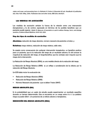 18
origins and scope, and preventing harm. In: Rothstein H, Sutton A, Borenstein M, eds. Handbook of publication
bias. New York: Wiley, 2004. Publication bias and other stories, BMJ 2013; 346:f3227.
LAS MEDIDAS DE ASOCIACIÓN
Las medidas de asociación señalan la fuerza de la relación entre una intervención
(terapéutica) y la de control, expresada en términos de los posibles beneficios que un
paciente puede esperar. Baldor R.:Measures of association as used to address therapy, harm, and etiology
questions, Evidence-Based Medicine, 10:102-103; 2005.
Hay dos tipos de medidas de asociación:
Absolutas: reducción de riesgo absoluto, número necesario de pacientes a tratar, y
Relativas: riesgo relativo, reducción de riesgo relativo, odds ratio.
Se acepta como consecuencia de cualquier intervención terapéutica, un beneficio positivo
para un paciente, que es la reducción del riesgo de un resultado adverso. Es útil conocer la
magnitud de reducción del riesgo, el riesgo/beneficio; que las ventajas sean mayores que los
riesgos de la intervención.
La Reducción de Riesgo Absoluto (RRA), es una medida directa de la reducción del riesgo.
La Reducción de Riesgo Relativa (RRR) es un reflejo o consideración de los efectos por la
reducción del Riesgo Absoluto.
Un ECR debe incluir la evaluación de:
 Reducción de Riesgo Absoluto (RRA)
 Reducción de Riesgo Relativo (RRR)
 Número Necesario de pacientes que se deben Tratar (NNT)
RIESGO ABSOLUTO (RA)
Es la probabilidad que un sujeto de estudio pueda experimentar un resultado específico
durante un tiempo determinado. Este se encuentra en un rango entre 0 a 1. La palabra
riesgo se puede referir a la presencia de un efecto adverso o terapéutico.
REDUCCIÓN DEL RIESGO ABSOLUTO (RRA)
 