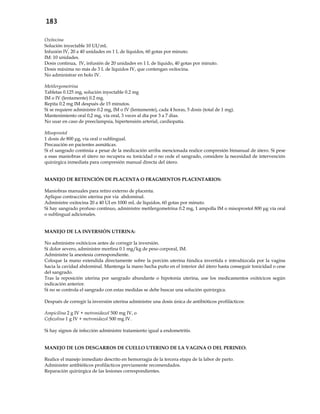 183
Oxitocina
Solución inyectable 10 UI/mL
Infusión IV, 20 a 40 unidades en 1 L de líquidos, 60 gotas por minuto.
IM: 10 unidades.
Dosis continua, IV, infusión de 20 unidades en 1 L de líquido, 40 gotas por minuto.
Dosis máxima no más de 3 L de líquidos IV, que contengan oxitocina.
No administrar en bolo IV.
Metilergometrina
Tabletas 0.125 mg, solución inyectable 0.2 mg
IM o IV (lentamente) 0.2 mg.
Repita 0.2 mg IM después de 15 minutos.
Si se requiere administre 0.2 mg, IM o IV (lentamente), cada 4 horas, 5 dosis (total de 1 mg).
Mantenimiento oral 0,2 mg, vía oral, 3 veces al día por 3 a 7 días.
No usar en caso de preeclampsia, hipertensión arterial, cardiopatía.
Misoprostol
1 dosis de 800 μg, vía oral o sublingual.
Precaución en pacientes asmáticas.
Si el sangrado continúa a pesar de la medicación arriba mencionada realice compresión bimanual de útero. Si pese
a esas maniobras el útero no recupera su tonicidad o no cede el sangrado, considere la necesidad de intervención
quirúrgica inmediata para compresión manual directa del útero.
MANEJO DE RETENCIÓN DE PLACENTA O FRAGMENTOS PLACENTARIOS:
Maniobras manuales para retiro externo de placenta.
Aplique contracción uterina por vía abdominal.
Administre oxitocina 20 a 40 UI en 1000 mL de líquidos, 60 gotas por minuto.
Si hay sangrado profuso continuo, administre metilergometrina 0.2 mg, 1 ampolla IM o misoprostol 800 μg vía oral
o sublingual adicionales.
MANEJO DE LA INVERSIÓN UTERINA:
No administre oxitócicos antes de corregir la inversión.
Si dolor severo, administre morfina 0.1 mg/kg de peso corporal, IM.
Administre la anestesia correspondiente.
Coloque la mano extendida directamente sobre la porción uterina fúndica invertida e introdúzcala por la vagina
hacia la cavidad abdominal. Mantenga la mano hecha puño en el interior del útero hasta conseguir tonicidad o cese
del sangrado.
Tras la reposición uterina por sangrado abundante o hipotonía uterina, use los medicamentos oxitócicos según
indicación anterior.
Si no se controla el sangrado con estas medidas se debe buscar una solución quirúrgica.
Después de corregir la inversión uterina administre una dosis única de antibióticos profilácticos:
Ampicilina 2 g IV + metronidazol 500 mg IV, o
Cefazolina 1 g IV + metronidazol 500 mg IV.
Si hay signos de infección administre tratamiento igual a endometritis.
MANEJO DE LOS DESGARROS DE CUELLO UTERINO DE LA VAGINA O DEL PERINEO:
Realice el manejo inmediato descrito en hemorragia de la tercera etapa de la labor de parto.
Administre antibióticos profilácticos previamente recomendados.
Reparación quirúrgica de las lesiones correspondientes.
 