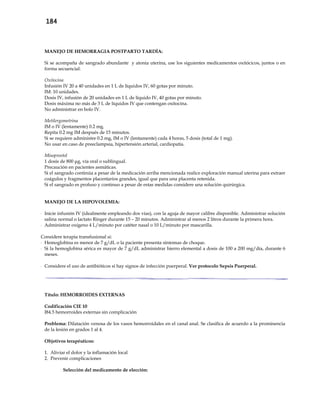 184
MANEJO DE HEMORRAGIA POSTPARTO TARDÍA:
Si se acompaña de sangrado abundante y atonía uterina, use los siguientes medicamentos oxitócicos, juntos o en
forma secuencial:
Oxitocina
Infusión IV 20 a 40 unidades en 1 L de líquidos IV, 60 gotas por minuto.
IM: 10 unidades.
Dosis IV, infusión de 20 unidades en 1 L de líquido IV, 40 gotas por minuto.
Dosis máxima no más de 3 L de líquidos IV que contengan oxitocina.
No administrar en bolo IV.
Metilergometrina
IM o IV (lentamente) 0.2 mg.
Repita 0.2 mg IM después de 15 minutos.
Si se requiere administre 0.2 mg, IM o IV (lentamente) cada 4 horas, 5 dosis (total de 1 mg).
No usar en caso de preeclampsia, hipertensión arterial, cardiopatía.
Misoprostol
1 dosis de 800 μg, vía oral o sublingual.
Precaución en pacientes asmáticas.
Si el sangrado continúa a pesar de la medicación arriba mencionada realice exploración manual uterina para extraer
coágulos y fragmentos placentarios grandes, igual que para una placenta retenida.
Si el sangrado es profuso y continuo a pesar de estas medidas considere una solución quirúrgica.
MANEJO DE LA HIPOVOLEMIA:
- Inicie infusión IV (idealmente empleando dos vías), con la aguja de mayor calibre disponible. Administrar solución
salina normal o lactato Ringer durante 15 – 20 minutos. Administrar al menos 2 litros durante la primera hora.
- Administrar oxígeno 4 L/minuto por catéter nasal o 10 L/minuto por mascarilla.
Considere terapia transfusional si:
- Hemoglobina es menor de 7 g/dL o la paciente presenta síntomas de choque.
- Si la hemoglobina sérica es mayor de 7 g/dL administrar hierro elemental a dosis de 100 a 200 mg/día, durante 6
meses.
- Considere el uso de antibióticos si hay signos de infección puerperal. Ver protocolo Sepsis Puerperal.
Título: HEMORROIDES EXTERNAS
Codificación CIE 10
I84.5 hemorroides externas sin complicación
Problema: Dilatación venosa de los vasos hemorroidales en el canal anal. Se clasifica de acuerdo a la prominencia
de la lesión en grados 1 al 4.
Objetivos terapéuticos:
1. Aliviar el dolor y la inflamación local
2. Prevenir complicaciones
Selección del medicamento de elección:
 