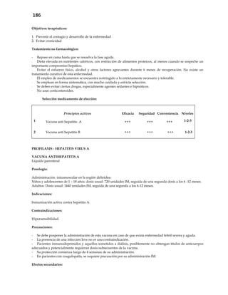 186
Objetivos terapéuticos:
1. Prevenir el contagio y desarrollo de la enfermedad
2. Evitar cronicidad
Tratamiento no farmacológico:
- Reposo en cama hasta que se resuelva la fase aguda.
- Dieta elevada en nutrientes calóricos, con restricción de alimentos proteicos, al menos cuando se sospeche un
importante compromiso hepático.
- Evitar el esfuerzo físico, alcohol y otros factores agravantes durante 6 meses de recuperación. No existe un
tratamiento curativo de esta enfermedad.
- El empleo de medicamentos se encuentra restringido a lo estrictamente necesario y tolerable.
- Se emplean en forma sintomática, con mucho cuidado y estricta selección.
- Se deben evitar ciertas drogas, especialmente agentes sedantes e hipnóticos.
- No usar corticosteroides.
Selección medicamento de elección:
Principios activos Eficacia Seguridad Conveniencia Niveles
1 Vacuna anti hepatitis A +++ +++ +++ 1-2-3
2 Vacuna anti hepatitis B +++ +++ +++ 1-2-3
PROFILAXIS - HEPATITIS VIRUS A
VACUNA ANTIHEPATITIS A
Líquido parenteral
Posología:
Administración intramuscular en la región deltoidea.
Niños y adolescentes de 1 – 18 años: dosis usual: 720 unidades IM, seguida de una segunda dosis a los 6 -12 meses.
Adultos: Dosis usual: 1440 unidades IM, seguida de una segunda a los 6-12 meses.
Indicaciones:
Inmunización activa contra hepatitis A.
Contraindicaciones:
Hipersensibilidad.
Precauciones:
- Se debe posponer la administración de esta vacuna en caso de que exista enfermedad febril severa y aguda.
- La presencia de una infección leve no es una contraindicación.
- Pacientes inmunodeprimidos y aquellos sometidos a diálisis, posiblemente no obtengan títulos de anticuerpos
adecuados y potencialmente requieran dosis subsecuentes de la vacuna.
- Su protección comienza luego de 4 semanas de su administración.
- En pacientes con coagulopatía, se requiere precaución por su administración IM.
Efectos secundarios:
 