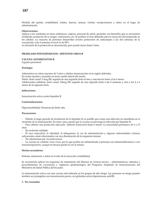 187
Pérdida del apetito, irritabilidad, cefalea, diarrea, náusea, vómito, enrojecimiento y dolor en el lugar de
administración.
Observaciones:
Aplicar a los residentes en áreas endémicas, viajeros, personal de salud, pacientes con hemofilia que se encuentren
recibiendo productos de la sangre, veterinarios, etc. Se prefiere el área deltoides para la inyección del preparado en
los adultos. La mayoría de personas desarrollan niveles protectores de anticuerpos a las dos semanas de la
vacunación; a las 4 semanas el nivel es de 99%.
La duración de la protección es desconocida, pero puede durar hasta 3 años.
PROFILAXIS POSTEXPOSICION - HEPATITIS VIRUS B
VACUNA ANTIHEPATITIS B
Líquido parenteral
Posología:
Administrar en niños mayores de 3 años y adultos intramuscular en la región deltoidea.
En recién nacidos y lactantes en tercio medio lateral del muslo.
Niños: dosis usual: 5 mcg IM, seguido de una segunda dosis al mes y una tercera dosis a los 6 meses.
Adolescentes (adultos): dosis usual: 10mcg IM, seguido de una segunda dosis a las 4 semanas y otra a los 4 a 6
meses de la segunda dosis.
Indicaciones:
Inmunización activa contra hepatitis B
Contraindicaciones:
Hipersensibilidad. Presencia de fiebre alta.
Precauciones:
- Debido al largo periodo de incubación de la hepatitis B, es posible que exista una infección no manifiesta en el
momento de la inmunización. En estos casos, puede que la vacuna no prevenga la infección por hepatitis B.
- Para obtener una protección adecuada deberán transcurrir hasta 6 meses. La inmunidad permanece de 6 a 13
años.
- En esclerosis múltiple.
- El sexo masculino, la obesidad, el tabaquismo, la vía de administración y algunas enfermedades crónicas
subyacentes, están relacionados con una disminución de la respuesta inmune.
- No administrar por vía endovenosa.
- La vacuna no contiene virus vivos, por lo que podría ser administrada a personas con inmunodeficiencia o con
inmunosupresores, aunque la eficacia puede no ser la misma.
Efectos secundarios:
Eritema, induración y dolor en el sitio de la inyección, irritabilidad.
Se recomienda aplicar los esquemas de tratamiento del Manual de normas técnico - administrativas, métodos y
procedimientos de vacunación y vigilancia epidemiológica del Programa Ampliado de Inmunizaciones del
Ministerio de Salud Pública del Ecuador.
La inmunización activa con una vacuna está indicada en los grupos de alto riesgo. Las personas en riesgo pueden
también ser protegidas con inmunización pasiva con globulina sérica hiperinmune antiHB.
1. No vacunados
 