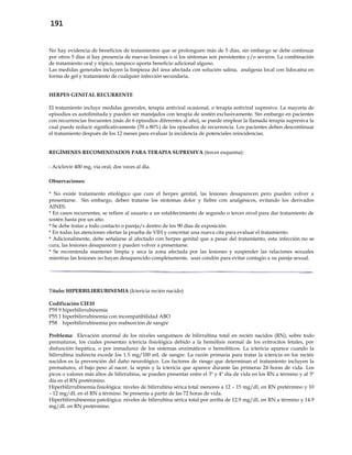 191
No hay evidencia de beneficios de tratamientos que se prolonguen más de 5 días, sin embargo se debe continuar
por otros 5 días si hay presencia de nuevas lesiones o si los síntomas son persistentes y/o severos. La combinación
de tratamiento oral y tópico, tampoco aporta beneficio adicional alguno.
Las medidas generales incluyen la limpieza del área afectada con solución salina, analgesia local con lidocaína en
forma de gel y tratamiento de cualquier infección secundaria.
HERPES GENITAL RECURRENTE
El tratamiento incluye medidas generales, terapia antiviral ocasional, o terapia antiviral supresiva. La mayoría de
episodios es autolimitada y pueden ser manejados con terapia de sostén exclusivamente. Sin embargo en pacientes
con recurrencias frecuentes (más de 6 episodios diferentes al año), se puede emplear la llamada terapia supresiva la
cual puede reducir significativamente (70 a 80%) de los episodios de recurrencia. Los pacientes deben descontinuar
el tratamiento después de los 12 meses para evaluar la incidencia de potenciales reincidencias.
REGÍMENES RECOMENDADOS PARA TERAPIA SUPRESIVA (tercer esquema):
- Aciclovir 400 mg, vía oral, dos veces al día.
Observaciones:
* No existe tratamiento etiológico que cure el herpes genital, las lesiones desaparecen pero pueden volver a
presentarse. Sin embargo, deben tratarse los síntomas dolor y fiebre con analgésicos, evitando los derivados
AINES.
* En casos recurrentes, se refiere al usuario a un establecimiento de segundo o tercer nivel para dar tratamiento de
sostén hasta por un año.
* Se debe tratar a todo contacto o pareja/s dentro de los 90 días de exposición.
* En todas las atenciones ofertar la prueba de VIH y concretar una nueva cita para evaluar el tratamiento.
* Adicionalmente, debe señalarse al afectado con herpes genital que a pesar del tratamiento, esta infección no se
cura, las lesiones desaparecen y pueden volver a presentarse.
* Se recomienda mantener limpia y seca la zona afectada por las lesiones y suspender las relaciones sexuales
mientras las lesiones no hayan desaparecido completamente, usar condón para evitar contagio a su pareja sexual.
Título: HIPERBILIRRUBINEMIA (Ictericia recién nacido)
Codificación CIE10
P59 9 hiperbilirrubinemia
P55 1 hiperbilirrubinemia con incompatibilidad ABO
P58 hiperbilirrubinemia por reabsorción de sangre
Problema: Elevación anormal de los niveles sanguíneos de bilirrubina total en recién nacidos (RN), sobre todo
prematuros, los cuales presentan ictericia fisiológica debido a la hemólisis normal de los eritrocitos fetales, por
disfunción hepática, o por inmadurez de los sistemas enzimáticos o hemolíticos. La ictericia aparece cuando la
bilirrubina indirecta excede los 1.5 mg/100 mL de sangre. La razón primaria para tratar la ictericia en los recién
nacidos es la prevención del daño neurológico. Los factores de riesgo que determinan el tratamiento incluyen la
prematurez, el bajo peso al nacer, la sepsis y la ictericia que aparece durante las primeras 24 horas de vida. Los
picos o valores más altos de bilirrubina, se pueden presentar entre el 3º y 4º día de vida en los RN a término y al 5º
día en el RN pretérmino.
Hiperbilirrubinemia fisiológica: niveles de bilirrubina sérica total menores a 12 – 15 mg/dL en RN pretérmino y 10
– 12 mg/dL en el RN a término. Se presenta a partir de las 72 horas de vida.
Hiperbilirrubinemia patológica: niveles de bilirrubina sérica total por arriba de 12.9 mg/dL en RN a término y 14.9
mg/dL en RN pretérmino.
 