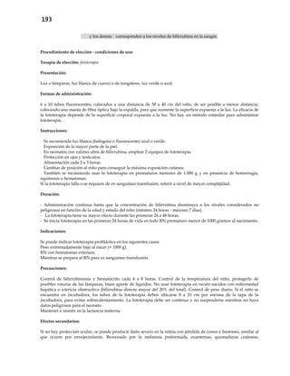 193
y los demás corresponden a los niveles de bilirrubina en la sangre.
Procedimiento de elección - condiciones de uso:
Terapia de elección: fototerapia
Presentación:
Luz o lámparas, luz blanca de cuarzo o de tungsteno, luz verde o azul.
Formas de administración:
6 a 10 tubos fluorescentes, colocados a una distancia de 30 a 40 cm del niño, de ser posible a menor distancia,
colocando una manta de fibra óptica bajo la espalda, para que aumente la superficie expuesta a la luz. La eficacia de
la fototerapia depende de la superficie corporal expuesta a la luz. No hay un método estándar para administrar
fototerapia.
Instrucciones:
- Se recomienda luz blanca (halógena o fluorescente) azul o verde.
- Exposición de la mayor parte de la piel.
- En neonatos con valores altos de bilirrubina, emplear 2 equipos de fototerapia.
- Protección en ojos y testículos.
- Alimentación cada 2 a 3 horas.
- Cambiar de posición al niño para conseguir la máxima exposición cutánea.
- También se recomienda usar la fototerapia en prematuros menores de 1.000 g y en presencia de hemorragia,
equimosis o hematomas.
- Si la fototerapia falla o se requiere de ex sanguíneo transfusión, referir a nivel de mayor complejidad.
Duración:
- Administración continua hasta que la concentración de bilirrubina disminuya a los niveles considerados no
peligrosos en función de la edad y estado del niño (mínimo 24 horas - máximo 7 días).
- La fototerapia tiene su mayor efecto durante las primeras 24 a 48 horas.
- Se inicia fototerapia en las primeras 24 horas de vida en todo RN prematuro menor de 1000 gramos al nacimiento.
Indicaciones:
Se puede indicar fototerapia profiláctica en los siguientes casos:
Peso extremadamente bajo al nacer (< 1000 g).
RN con hematomas extensos.
Mientras se prepara al RN para ex sanguíneo transfusión.
Precauciones:
Control de bilirrubinemia y hematocrito cada 4 a 8 horas. Control de la temperatura del niño, protegerlo de
posibles roturas de las lámparas, buen aporte de líquidos. No usar fototerapia en recién nacidos con enfermedad
hepática o ictericia obstructiva (bilirrubina directa mayor del 20% del total). Control de peso diario. Si el niño se
encuentra en incubadora, los tubos de la fototerapia deben ubicarse 8 a 10 cm por encima de la tapa de la
incubadora, para evitar sobrecalentamiento. La fototerapia debe ser continua y no suspenderse mientras no haya
datos peligrosos para el neonato.
Mantener e insistir en la lactancia materna.
Efectos secundarios:
Si no hay protección ocular, se puede producir daño severo en la retina con pérdida de conos y bastones, similar al
que ocurre por envejecimiento. Bronceado por la melanina preformada, exantemas, quemaduras cutáneas,
 