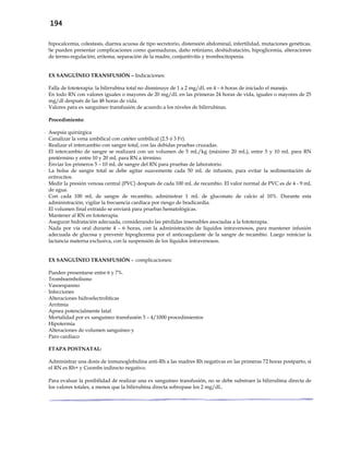 194
hipocalcemia, colestasis, diarrea acuosa de tipo secretorio, distensión abdominal, infertilidad, mutaciones genéticas.
Se pueden presentar complicaciones como quemaduras, daño retiniano, deshidratación, hipoglicemia, alteraciones
de termo-regulación, eritema, separación de la madre, conjuntivitis y trombocitopenia.
EX SANGUÍNEO TRANSFUSIÓN – Indicaciones:
- Falla de fototerapia: la bilirrubina total no disminuye de 1 a 2 mg/dL en 4 – 6 horas de iniciado el manejo.
- En todo RN con valores iguales o mayores de 20 mg/dL en las primeras 24 horas de vida, iguales o mayores de 25
mg/dl después de las 48 horas de vida.
- Valores para ex sanguíneo transfusión de acuerdo a los niveles de bilirrubinas.
Procedimiento:
- Asepsia quirúrgica
- Canalizar la vena umbilical con catéter umbilical (2.5 ó 3 Fr).
- Realizar el intercambio con sangre total, con las debidas pruebas cruzadas.
- El intercambio de sangre se realizará con un volumen de 5 mL/kg (máximo 20 mL), entre 5 y 10 mL para RN
pretérmino y entre 10 y 20 mL para RN a término.
- Enviar los primeros 5 – 10 mL de sangre del RN para pruebas de laboratorio.
- La bolsa de sangre total se debe agitar suavemente cada 50 mL de infusión, para evitar la sedimentación de
eritrocitos.
- Medir la presión venosa central (PVC) después de cada 100 mL de recambio. El valor normal de PVC es de 4 - 9 mL
de agua.
- Con cada 100 mL de sangre de recambio, administrar 1 mL de gluconato de calcio al 10%. Durante esta
administración, vigilar la frecuencia cardíaca por riesgo de bradicardia.
- El volumen final extraído se enviará para pruebas hematológicas.
- Mantener al RN en fototerapia.
- Asegurar hidratación adecuada, considerando las pérdidas insensibles asociadas a la fototerapia.
- Nada por vía oral durante 4 – 6 horas, con la administración de líquidos intravenosos, para mantener infusión
adecuada de glucosa y prevenir hipoglicemia por el anticoagulante de la sangre de recambio. Luego reiniciar la
lactancia materna exclusiva, con la suspensión de los líquidos intravenosos.
EX SANGUÍNEO TRANSFUSIÓN - complicaciones:
Pueden presentarse entre 6 y 7%.
- Tromboembolismo
- Vasoespasmo
- Infecciones
- Alteraciones hidroelectrolíticas
- Arritmia
- Apnea potencialmente fatal
- Mortalidad por ex sanguíneo transfusión 3 – 4/1000 procedimientos
- Hipotermia
- Alteraciones de volumen sanguíneo y
- Paro cardiaco
ETAPA POSTNATAL:
Administrar una dosis de inmunoglobulina anti-Rh a las madres Rh negativas en las primeras 72 horas postparto, si
el RN es Rh+ y Coombs indirecto negativo.
Para evaluar la posibilidad de realizar una ex sanguíneo transfusión, no se debe substraer la bilirrubina directa de
los valores totales, a menos que la bilirrubina directa sobrepase los 2 mg/dL.
 