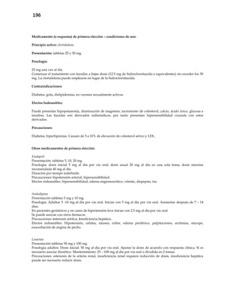 196
Medicamento (o esquema) de primera elección – condiciones de uso:
Principio activo: clortalidona
Presentación: tabletas 25 y 50 mg.
Posología:
25 mg una vez al día.
Comenzar el tratamiento con tiazidas a bajas dosis (12.5 mg de hidroclorotiazida o equivalentes) sin exceder los 50
mg. La clortalidona puede emplearse en lugar de la hidroclorotiazida.
Contraindicaciones:
Diabetes, gota, dislipidemias, en varones sexualmente activos.
Efectos Indeseables:
Puede presentar hipopotasemia, disminución de magnesio, incremento de colesterol, calcio, ácido úrico, glucosa e
insulina. Las tiazidas son derivados sulfamídicos, por tanto presentan hipersensibilidad cruzada con estos
derivados.
Precauciones:
Diabetes, hiperlipemias. Causan de 5 a 10% de elevación de colesterol sérico y LDL.
Otros medicamentos de primera elección:
Enalapril
Presentación: tabletas 5, 10, 20 mg.
Posología: dosis inicial 5 mg al día por vía oral; dosis usual 20 mg al día en una sola toma; dosis máxima
recomendada 40 mg al día.
Duración por tiempo indefinido
Precauciones: hipotensión arterial, hipersensibilidad.
Efectos indeseables: hipersensibilidad, edema angioneurótico, vómito, dispepsia, tos.
Amlodipina
Presentación tabletas 5 mg y 10 mg
Posología: Adultos 5 -10 mg al día por vía oral. Iniciar con 5 mg al día por vía oral. Aumentar después de 7 – 14
días.
En pacientes geriátricos y en casos de hipertensión leve iniciar con 2.5 mg al día por vía oral.
Se puede asociar con otros fármacos.
Precauciones: estenosis aórtica, insuficiencia hepática.
Efectos indeseables: Hipotensión, cefalea, náusea, rubor, edema periférico, palpitaciones, arritmias, síncope,
exacerbación de angina de pecho.
Losartan
Presentación tabletas 50 mg y 100 mg.
Posología adultos: Dosis inicial: 50 mg al día por vía oral. Ajustar la dosis de acuerdo con respuesta clínica. Si es
necesario asociar diurético. Mantenimiento: 25 – 100 mg al día por vía oral o dividida en 2 tomas.
Precauciones: estenosis de la arteria renal, insuficiencia renal requiere reducción de dosis, insuficiencia hepática
puede ser necesario reducir dosis.
 