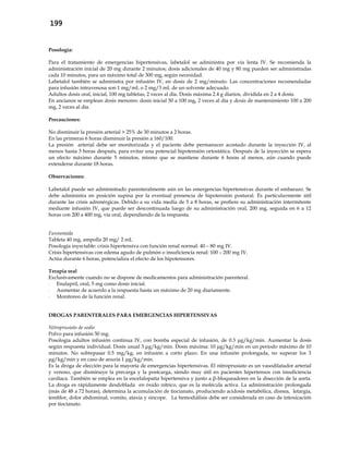 199
Posología:
Para el tratamiento de emergencias hipertensivas, labetalol se administra por vía lenta IV. Se recomienda la
administración inicial de 20 mg durante 2 minutos; dosis adicionales de 40 mg y 80 mg pueden ser administradas
cada 10 minutos, para un máximo total de 300 mg, según necesidad.
Labetalol también se administra por infusión IV, en dosis de 2 mg/minuto. Las concentraciones recomendadas
para infusión intravenosa son 1 mg/mL o 2 mg/3 mL de un solvente adecuado.
Adultos dosis oral, inicial, 100 mg tabletas, 2 veces al día. Dosis máxima 2.4 g diarios, dividida en 2 a 4 dosis.
En ancianos se emplean dosis menores: dosis inicial 50 a 100 mg, 2 veces al día y dosis de mantenimiento 100 a 200
mg, 2 veces al día.
Precauciones:
No disminuir la presión arterial > 25% de 30 minutos a 2 horas.
En las primeras 6 horas disminuir la presión a 160/100.
La presión arterial debe ser monitorizada y el paciente debe permanecer acostado durante la inyección IV, al
menos hasta 3 horas después, para evitar una potencial hipotensión ortostática. Después de la inyección se espera
un efecto máximo durante 5 minutos, mismo que se mantiene durante 6 horas al menos, aún cuando puede
extenderse durante 18 horas.
Observaciones:
Labetalol puede ser administrado parenteralmente aún en las emergencias hipertensivas durante el embarazo. Se
debe administra en posición supina por la eventual presencia de hipotensión postural. Es particularmente útil
durante las crisis adrenérgicas. Debido a su vida media de 5 a 8 horas, se prefiere su administración intermitente
mediante infusión IV, que puede ser descontinuada luego de su administración oral, 200 mg, seguida en 6 a 12
horas con 200 a 400 mg, vía oral, dependiendo de la respuesta.
Furosemida
Tableta 40 mg, ampolla 20 mg/ 2 mL
Posología inyectable: crisis hipertensiva con función renal normal: 40 – 80 mg IV.
Crisis hipertensivas con edema agudo de pulmón o insuficiencia renal: 100 – 200 mg IV.
Actúa durante 6 horas, potencializa el efecto de los hipotensores.
Terapia oral
Exclusivamente cuando no se dispone de medicamentos para administración parenteral.
- Enalapril, oral, 5 mg como dosis inicial.
- Aumentar de acuerdo a la respuesta hasta un máximo de 20 mg diariamente.
- Monitoreo de la función renal.
DROGAS PARENTERALES PARA EMERGENCIAS HIPERTENSIVAS
Nitroprusiato de sodio
Polvo para infusión 50 mg.
Posología adultos infusión continua IV, con bomba especial de infusión, de 0.3 μg/kg/min. Aumentar la dosis
según respuesta individual. Dosis usual 3 μg/kg/min. Dosis máxima: 10 μg/kg/min en un período máximo de 10
minutos. No sobrepasar 0.5 mg/kg, en infusión a corto plazo. En una infusión prolongada, no superar los 3
μg/kg/min y en caso de anuria 1 μg/kg/min.
Es la droga de elección para la mayoría de emergencias hipertensivas. El nitroprusiato es un vasodilatador arterial
y venoso, que disminuye la precarga y la postcarga, siendo muy útil en pacientes hipertensos con insuficiencia
cardíaca. También se emplea en la encefalopatía hipertensiva y junto a β-bloqueadores en la disección de la aorta.
La droga es rápidamente desdoblada en óxido nítrico, que es la molécula activa. La administración prolongada
(más de 48 a 72 horas), determina la acumulación de tiocianato, produciendo acidosis metabólica, disnea, letargia,
temblor, dolor abdominal, vomito, ataxia y sincope. La hemodiálisis debe ser considerada en caso de intoxicación
por tiocianato.
 