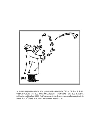 La ilustración corresponde a la primera edición de la GUÍA DE LA BUENA
PRESCRIPCIÓN de LA ORGANIZACIÓN MUNDIAL DE LA SALUD,
publicada en Ginebra, 1998. Gráficamente, trata de representar el concepto de la
PRESCRIPCIÓN IRRACIONAL DE MEDICAMENTOS
 