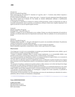 200
Nitroglicerina
Solución inyectable 50 mg/10mL.
Dosis inicial 5μg/min por infusión IV. Aumentar en 5 μg/min, cada 3 – 5 minutos, hasta obtener respuesta o
alcanzar la dosis de 20 μg /min.
Si no hay respuesta incrementar en 10 – 20 μg /min cada 3 – 5 minutos. Se puede administrar hasta 200 μg/minuto
bajo estricto control de la infusión IV, con bomba de infusión debidamente calibrada y monitorización
cardiovascular del paciente.
La nitroglicerina se administra en infusión IV continua (5-250 μg/minuto), cuando el nitroprusiato de sodio se
encuentra contraindicado, como en pacientes con insuficiencia coronaria o lesión renal o hepática importante. Es el
agente de elección en casos de isquemia aguda coronaria.
Enalaprilat
Solución inyectable 1,25 mg/mL.
Posología 0.625 – 5 mg cada 6 horas, IV.
Enalapril se emplea en casos de hipertensión severa, maligna. Produce una reducción importante de la presión en
pacientes con elevada renina como en la hipertensión renovascular. Debe ser cambiado a la vía oral tan pronto sea
posible.
Hidralazina
Solución inyectable 20 mg/mL.
Posología adultos inyectable 5 – 40 mg IV o IM. Repetir de acuerdo a las necesidades individuales. De preferencia
cambiar de medicamento si no hay rápida respuesta.
Se emplea de preferencia durante la eclampsia, debido a su mayor margen de seguridad.
Efectos indeseables taquicárdica, enrojecimiento, cefalea, vómito, agravamiento de la angina.
Observaciones:
 Las drogas por vía oral no son recomendadas en pacientes que presentan hipertensión severa, debido a que el
inicio de acción es variable y la posología difícil de titular.
 Aunque la nifedipina sublingual reduce la presión arterial rápidamente, no es recomendable debido a que
presenta con frecuencia, eventos de tipo cardiovascular y cerebrovascular, a veces fatales.
 La mayoría de pacientes son hipertensos crónicos y en ausencia de lesión de órganos blanco, no es necesaria la
reducción rápida de la presión, la cual podría ser causa de morbilidad.
 La clave para un adecuado manejo de la hipertensión severa, es diferenciar el grado de lesión de los órganos
blanco más que el nivel de hipertensión arterial, lo cual determina la rapidez con la cual se debe reducir la presión
arterial.
 Es necesario el monitoreo constante de la presión arterial, se debe comenzar con la dosis más baja de las drogas
parenterales, las cuales deben ser ajustadas de acuerdo a la respuesta.
 Aunque la presión arterial debe ser reducida rápidamente en pacientes con encefalopatía hipertensiva, hay ciertos
riesgos, debido a que los flujos sanguíneos renales y coronarios pueden disminuir en caso de una terapia agresiva.
 En pacientes con hipertensión maligna, sin encefalopatía o cualquier otro evento catastrófico, es preferible la
reducción de la presión en términos de horas.
 En pacientes con feocromocitoma, una crisis adrenérgica por exceso de catecolaminas por sobredosis de cocaína o
anfetamina, debe ser tratada con fentolamina o nitroprusiato.
Título: HIPERTIROIDISMO
Codificación CIE10
E05 enfermedad de Graves
E05.2 bocio tóxico multinodular
E05.5 crisis tiroidea
 