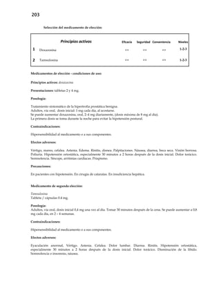 203
Selección del medicamento de elección:
Principios activos Eficacia Seguridad Conveniencia Niveles
1 Doxazosina ++ ++ ++ 1-2-3
2 Tamsulosina ++ ++ ++ 1-2-3
Medicamentos de elección - condiciones de uso:
Principios activos: doxazocina
Presentaciones: tabletas 2 y 4 mg.
Posología:
Tratamiento sintomático de la hipertrofia prostática benigna.
Adultos, vía oral, dosis inicial: 1 mg cada día, al acostarse.
Se puede aumentar doxazosina, oral, 2–4 mg diariamente, (dosis máxima de 8 mg al día).
La primera dosis se toma durante la noche para evitar la hipotensión postural.
Contraindicaciones:
Hipersensibilidad al medicamento o a sus componentes.
Efectos adversos:
Vértigo, mareo, cefalea. Astenia. Edema. Rinitis, disnea. Palpitaciones. Náusea, diarrea, boca seca. Visión borrosa.
Poliuria. Hipotensión ortostática, especialmente 30 minutos a 2 horas después de la dosis inicial. Dolor torácico.
Somnolencia. Síncope, arritmias cardíacas. Priapismo.
Precauciones:
En pacientes con hipotensión. En cirugía de cataratas. En insuficiencia hepática.
Medicamento de segunda elección:
Tamsulosina
Tableta / cápsulas 0.4 mg.
Posología:
Adultos, vía oral, dosis inicial 0,4 mg una vez al día. Tomar 30 minutos después de la cena. Se puede aumentar a 0,8
mg cada día, en 2 – 4 semanas.
Contraindicaciones:
Hipersensibilidad al medicamento o a sus componentes.
Efectos adversos:
Eyaculación anormal, Vértigo. Astenia. Cefalea. Dolor lumbar. Diarrea. Rinitis. Hipotensión ortostática,
especialmente 30 minutos a 2 horas después de la dosis inicial. Dolor torácico. Disminución de la líbido.
Somnolencia o insomnio, náusea.
 