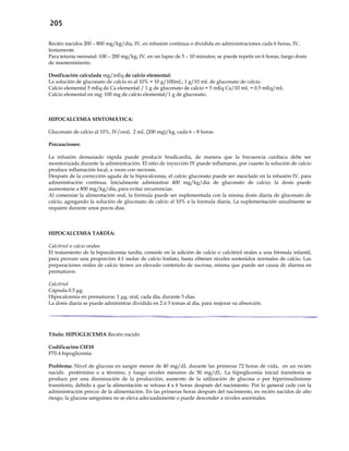 205
Recién nacidos 200 – 800 mg/kg/día, IV, en infusión continua o dividida en administraciones cada 6 horas, IV,
lentamente.
Para tetania neonatal: 100 – 200 mg/kg, IV, en un lapso de 5 – 10 minutos; se puede repetir en 6 horas; luego dosis
de mantenimiento.
Dosificación calculada mg/mEq de calcio elemental:
La solución de gluconato de calcio es al 10% = 10 g/100mL; 1 g/10 mL de gluconato de calcio.
Calcio elemental 5 mEq de Ca elemental / 1 g de gluconato de calcio = 5 mEq Ca/10 mL = 0.5 mEq/mL
Calcio elemental en mg: 100 mg de calcio elemental/1 g de gluconato.
HIPOCALCEMIA SINTOMÁTICA:
Gluconato de calcio al 10%, IV/oral, 2 mL (200 mg)/kg, cada 6 – 8 horas.
Precauciones:
La infusión demasiado rápida puede producir bradicardia, de manera que la frecuencia cardíaca debe ser
monitorizada durante la administración. El sitio de inyección IV puede inflamarse, por cuanto la solución de calcio
produce inflamación local, a veces con necrosis.
Después de la corrección aguda de la hipocalcemia, el calcio gluconato puede ser mezclado en la infusión IV, para
administración continua. Inicialmente administrar 400 mg/kg/día de gluconato de calcio; la dosis puede
aumentarse a 800 mg/kg/día, para evitar recurrencias.
Al comenzar la alimentación oral, la fórmula puede ser suplementada con la misma dosis diaria de gluconato de
calcio, agregando la solución de gluconato de calcio al 10% a la formula diaria. La suplementación usualmente se
requiere durante unos pocos días.
HIPOCALCEMIA TARDÍA:
Calcitriol o calcio orales
El tratamiento de la hipocalcemia tardía, consiste en la adición de calcio o calcitriol orales a una fórmula infantil,
para proveer una proporción 4:1 molar de calcio fosfato, hasta obtener niveles sostenidos normales de calcio. Las
preparaciones orales de calcio tienen un elevado contenido de sucrosa, misma que puede ser causa de diarrea en
prematuros.
Calcitriol
Cápsula 0.5 μg.
Hipocalcemia en prematuros: 1 μg, oral, cada día, durante 5 días.
La dosis diaria se puede administrar dividida en 2 ó 3 tomas al día, para mejorar su absorción.
Título: HIPOGLICEMIA Recién nacido
Codificación CIE10
P70.4 hipoglicemia
Problema: Nivel de glucosa en sangre menor de 40 mg/dL durante las primeras 72 horas de vida, en un recién
nacido pretérmino o a término, y luego niveles menores de 50 mg/dL. La hipoglicemia inicial transitoria se
produce por una disminución de la producción, aumento de la utilización de glucosa o por hiperinsulinismo
transitorio, debido a que la alimentación se retrasa 4 a 6 horas después del nacimiento. Por lo general cede con la
administración precoz de la alimentación. En las primeras horas después del nacimiento, en recién nacidos de alto
riesgo, la glucosa sanguínea no se eleva adecuadamente o puede descender a niveles anormales.
 