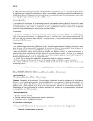 209
Se deben tomar precauciones para evitar el sobre tratamiento con levotiroxina, que ha sido reportado hasta en 20%
de estos casos. Las principales consecuencias de sobre tratamiento son trastornos cardiovasculares, esqueléticos y
posiblemente afectivos. Los ancianos son particularmente propensos a presentar fibrilación auricular, mientras las
mujeres post menopáusicas pueden presentar pérdidas óseas.
Efectos indeseables:
La toxicidad de la levotiroxina se encuentra directamente relacionada con los niveles de la hormona. En niños
puede presentarse insomnio, nerviosismo y acelerada maduración ósea y de crecimiento como signo de aumento
de actividad tiroidea. En adultos, la intolerancia al calor, palpitaciones, temblores, taquicardia o inexplicable
pérdida de peso, pueden ser signos indicadores de toxicidad tiroidea.
Indicaciones:
La levotiroxina sintética es la preparación de elección para la terapia de remplazo, debido a su estabilidad, bajo
costo, carencia de riesgo alergénico, fácil determinación sérica y larga vida media, que le permite administrarla una
sola vez al día. Adicionalmente, T4 es reducida a nivel intracelular a T3, así su administración produce en forma
simultánea las dos hormonas.
Observaciones:
* Los ajustes de dosis se guían por la determinación de TSH, 4 a 8 semanas después de iniciar el tratamiento, de un
ajuste de dosis o de un cambio en la preparación de levotiroxina. Una vez determinada la dosis apropiada, se
recomiendan periódicas evaluaciones de TSH, 6 meses después y luego cada 12 meses.
* En el hipotiroidismo crónico, en ancianos y en pacientes con patología cardíaca, es imperativo comenzar el
tratamiento con dosis reducidas. En ancianos, el músculo miocardio es muy sensible a la acción de las hormonas
tiroideas circulantes y si se presenta insuficiencia coronaria de cualquier grado, es recomendable suspender o
disminuir progresivamente la dosis de hormonas tiroideas.
* En jóvenes o en los casos de leve enfermedad, el tratamiento puede ser iniciado de inmediato.
* No hay evidencias para el empleo de tiroxina en el tratamiento de la infertilidad en mujeres eutiroideas.
* No existen evidencias a favor de la sustitución inicial, parcial, de T4 por T3, para mejorar la respuesta
sicofisiológica inicial.
Título: INCOMPATIBILIDAD RH Enfermedad hemolítica del feto y del recién nacido
Codificación CIE10
P55 enfermedad hemolítica del feto y del recién nacido
Problema: Enfermedad del recién nacido, caracterizada por la presencia anormal de eritroblastos en la circulación
del feto o recién nacido, producida por incompatibilidad de grupos sanguíneos, debido a aloinmunidad por
antígenos fetales (factor Rh), determinando la hemólisis de los eritrocitos, anemia hemolítica, edema general
(Hydrops fetalis) e ictericia severa en los recién nacidos. El diagnóstico definitivo de Eritroblastosis fetal requiere la
demostración de la incompatibilidad de los grupos sanguíneos y la presencia de los correspondientes anticuerpos
para los glóbulos rojos del recién nacido.
Objetivos terapéuticos:
1. Evitar la hemólisis globular
2. Prevenir la muerte intra o extra útero, por anemia o hipoxia fetal
3. Evitar daño cerebral por hiperbilirrubinemia
Tratamiento no farmacológico:
- Se recomienda la determinación de anticuerpos séricos maternos en las semanas 28 y 34 de gestación.
Selección del medicamento de elección:
 