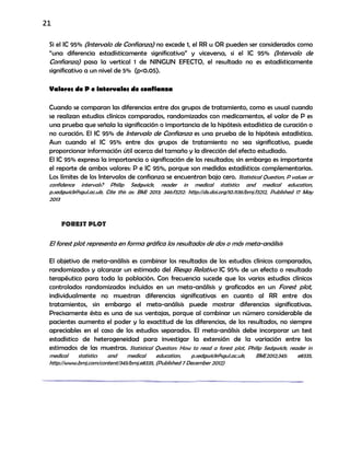 21
Si el IC 95% (Intervalo de Confianza) no excede 1, el RR u OR pueden ser considerados como
“una diferencia estadísticamente significativa” y viceversa, si el IC 95% (Intervalo de
Confianza) pasa la vertical 1 de NINGUN EFECTO, el resultado no es estadísticamente
significativo a un nivel de 5% (p<0.05).
Valores de P e intervalos de confianza
Cuando se comparan las diferencias entre dos grupos de tratamiento, como es usual cuando
se realizan estudios clínicos comparados, randomizados con medicamentos, el valor de P es
una prueba que señala la significación o importancia de la hipótesis estadística de curación o
no curación. El IC 95% de Intervalo de Confianza es una prueba de la hipótesis estadística.
Aun cuando el IC 95% entre dos grupos de tratamiento no sea significativo, puede
proporcionar información útil acerca del tamaño y la dirección del efecto estudiado.
El IC 95% expresa la importancia o significación de los resultados; sin embargo es importante
el reporte de ambos valores: P e IC 95%, porque son medidas estadísticas complementarias.
Los límites de los Intervalos de confianza se encuentran bajo cero. Statistical Question, P values or
confidence intervals? Philip Sedgwick, reader in medical statistics and medical education,
p.sedgwick@sgul.ac.uk, Cite this as: BMJ 2013; 346:f3212: http://dx.doi.org/10.1136/bmj.f3212, Published 17 May
2013
FOREST PLOT
El forest plot representa en forma gráfica los resultados de dos o más meta-análisis
El objetivo de meta-análisis es combinar los resultados de los estudios clínicos comparados,
randomizados y alcanzar un estimado del Riesgo Relativo IC 95% de un efecto o resultado
terapéutico para toda la población. Con frecuencia sucede que los varios estudios clínicos
controlados randomizados incluidos en un meta-análisis y graficados en un Forest plot,
individualmente no muestran diferencias significativas en cuanto al RR entre dos
tratamientos, sin embargo el meta-análisis puede mostrar diferencias significativas.
Precisamente ésta es una de sus ventajas, porque al combinar un número considerable de
pacientes aumenta el poder y la exactitud de las diferencias, de los resultados, no siempre
apreciables en el caso de los estudios separados. El meta-análisis debe incorporar un test
estadístico de heterogeneidad para investigar la extensión de la variación entre los
estimados de las muestras. Statistical Question: How to read a forest plot, Philip Sedgwick, reader in
medical statistics and medical education, p.sedgwick@sgul.ac.uk, BMJ2012;345: e8335,
http://www.bmj.com/content/345/bmj.e8335, (Published 7 December 2012)
 