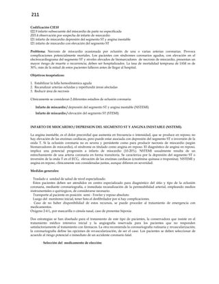 211
Codificación CIE10
I22.9 infarto subsecuente del miocardio de parte no especificada
Z03.4 observación por sospecha de infarto de miocardio
I21 infarto de miocardio depresión del segmento ST y angina inestable
I21 infarto de miocardio con elevación del segmento ST
Problema: Necrosis de miocardio ocasionada por oclusión de una o varias arterias coronarias. Provoca
complicaciones potencialmente mortales. Los pacientes con síndromes coronarios agudos, con elevación en el
electrocardiograma del segmento ST y niveles elevados de biomarcadores de necrosis de miocardio, presentan un
mayor riesgo de muerte o recurrencia; deben ser hospitalizados. La tasa de mortalidad temprana de IAM es de
30%; más de la mitad de estos pacientes fallecen antes de llegar al hospital.
Objetivos terapéuticos:
1. Estabilizar la falla hemodinámica aguda
2. Recanalizar arterias ocluidas y reperfundir áreas afectadas
3. Reducir área de necrosis
Clínicamente se consideran 2 diferentes estadios de oclusión coronaria:
- Infarto de miocardio / depresión del segmento ST y angina inestable (NSTEMI)
- Infarto de miocardio / elevación del segmento ST (STEMI)
INFARTO DE MIOCARDIO / DEPRESION DEL SEGMENTO ST Y ANGINA INESTABLE (NSTEMI).
La angina inestable, es el dolor precordial que aumenta en frecuencia o intensidad, que se produce en reposo; no
hay elevación de las enzimas cardíacas, pero puede estar asociada con depresión del segmento ST o inversión de la
onda T. Si la oclusión coronaria no es severa y persistente como para producir necrosis de miocardio (según
biomarcadores de miocardio), el síndrome es titulado como angina en reposo. El diagnóstico de angina en reposo,
implica una potencial progresión a infarto de miocardio (10-20%). NSTEMI usualmente resulta de un
estrechamiento de una arteria coronaria en forma transitoria. Se caracteriza por la depresión del segmento ST o
inversión de la onda T en el ECG, elevación de las enzimas cardiacas (creatinina quinasa o troponina). NSTEMI y
angina en reposo, clínicamente son consideradas juntas, aunque difieren en severidad.
Medidas generales:
- Traslado a unidad de salud de nivel especializado.
- Estos pacientes deben ser atendidos en centro especializado para diagnóstico del sitio y tipo de la oclusión
coronaria, mediante coronariografía, e inmediata recanalización de la permeabilidad arterial, empleando medios
instrumentales o quirúrgicos, de considerarse necesario.
- Transporte al paciente en posición semi - Fowler y reposo absoluto.
- Luego del monitoreo inicial, tener listo el desfibrilador por si hay complicaciones.
- Caso de no haber disponibilidad de estos recursos, se puede proceder al tratamiento de emergencia con
medicamentos.
Oxigeno 2-4 L, por mascarilla o cánula nasal, caso de presentar hipoxia.
Dos estrategias se han diseñado para el tratamiento de este tipo de pacientes, la conservadora que insiste en el
tratamiento médico intensivo inicial y la angiografía reservada para los pacientes que no responden
satisfactoriamente al tratamiento con fármacos. La otra recomienda la coronariografía rutinaria y revascularización;
la coronariografía define las opciones de revascularización, de ser el caso. Los pacientes se deben seleccionar de
acuerdo al riesgo potencial o inmediato de un accidente coronario fatal.
Selección del medicamento de elección:
 