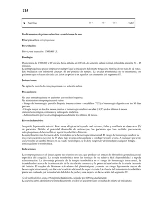 214
5 Morfina +++ +++ +++ 1-2-3
Medicamentos de primera elección – condiciones de uso:
Principio activo: estreptoquinasa
Presentación:
Polvo para inyección 1’500.000 UI.
Posología:
Dosis única de 1’500.000 U IV en una hora, diluida en 100 mL de solución salina normal, infundida durante 30 – 45
minutos.
La estreptoquinasa puede emplearse siempre que la iniciación del infarto tenga una historia de no más de 12 horas.
Los resultados son inferiores después de ese período de tiempo. La terapia trombolítica no se recomienda en
pacientes que se hayan aliviado del dolor de pecho o en aquellos con depresión del segmento ST.
Instrucciones:
No agitar la mezcla de estreptoquinasa con solución salina.
Precauciones:
No usar estreptoquinasa en pacientes que reciban heparina.
No administrar estreptoquinasa si existe:
- Riesgo de hemorragia: punción biopsia, trauma cráneo - encefálico (TCE) o hemorragia digestiva en los 30 días
previos.
- Cirugía mayor en los dos meses previos o hemorragia cerebro vascular (HCV) en los últimos 6 meses
diátesis hemorrágica, embarazo y retinopatía diabética.
- Administración previa de estreptoquinasa durante los últimos 12 meses.
Efectos indeseables:
Sangrado, hipotensión arterial. Reacciones alérgicas incluyendo rash cutáneo, fiebre y anafilaxia se observa en 1%
de pacientes. Debido al potencial desarrollo de anticuerpos, los pacientes que han recibido previamente
estreptoquinasa, deben recibir un agente trombolítico diferente.
La complicación más frecuente de la trombolisis es la hemorragia intracraneal. El riesgo de hemorragia cerebral es
mayor en pacientes mayores de 75 años, bajo terapia anticoagulante o con hipertensión severa. A cualquier paciente
que presente un cambio brusco en su estado neurológico, se le debe suspender de inmediato cualquier terapia
anticoagulante o trombolítica.
Indicaciones:
La estreptoquinasa es el único agente no selectivo en uso, que produce un estado de fibrinólisis generalizada (no
específica del coagulo). La terapia trombolítica tiene las ventajas de su relativa fácil disponibilidad y rápida
administración. La desventaja primaria de la terapia trombolítica es el riesgo de hemorragia intracraneal, la
incertidumbre acerca de la restauración de la circulación coronaria y la potencial reoclusión de la arteria causante
del infarto. El empleo de fármacos activadores del plasminógeno, presenta un riesgo ligeramente mayor de
hemorragia intracraneal y un discreto beneficio adicional de supervivencia. La eficacia del tratamiento trombolítico
puede ser evaluado por la resolución del dolor de pecho y una mejoría en la elevación del segmento ST.
Ácido acetilsalicílico, oral, 375 mg inmediatamente, seguido por 100 mg diariamente.
La aspirina debe administrarse inmediatamente a todos los pacientes con sospecha de infarto de miocardio.
 