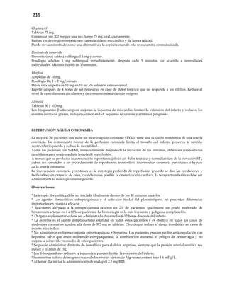 215
Clopidogrel
Tabletas 75 mg.
Comenzar con 300 mg por una vez, luego 75 mg, oral, diariamente.
Reducción de riesgo trombótico en casos de infarto miocárdico y de la mortalidad.
Puede ser administrado como una alternativa a la aspirina cuando esta se encuentra contraindicada.
Dinitrato de isosorbida
Presentaciones tableta sublingual 5 mg y espray.
Posología adultos 5 mg sublingual inmediatamente, después cada 5 minutos, de acuerdo a necesidades
individuales. Máximo 3 dosis en 15 minutos.
Morfina
Ampollas de 10 mg.
Posología IV, 1 – 2 mg/minuto
Diluir una ampolla de 10 mg en 10 mL de solución salina normal.
Repetir después de 4 horas de ser necesario, en caso de dolor torácico que no responde a los nitritos. Reduce el
nivel de catecolaminas circulantes y de consumo miocárdico de oxígeno.
Atenolol
Tabletas 50 y 100 mg.
Los bloqueantes β-adrenérgicos mejoran la isquemia de miocardio, limitan la extensión del infarto y reducen los
eventos cardíacos graves, incluyendo mortalidad, isquemia recurrente y arritmias peligrosas.
REPERFUSION AGUDA CORONARIA
La mayoría de pacientes que sufre un infarto agudo coronario STEMI, tiene una oclusión trombótica de una arteria
coronaria. La restauración precoz de la perfusión coronaria limita el tamaño del infarto, preserva la función
ventricular izquierda y reduce la mortalidad.
Todos los pacientes con STEMI, inmediatamente después de la iniciación de los síntomas, deben ser considerados
candidatos para una inmediata terapia de reperfusión.
A menos que se produzca una resolución espontanea (alivio del dolor torácico y normalización de la elevación ST),
deben ser sometidos a un procedimiento de reperfusión: trombolisis, intervención coronaria percutánea o bypass
de la arteria coronaria.
La intervención coronaria percutánea es la estrategia preferida de reperfusión (cuando se dan las condiciones y
facilidades); en carencia de tales, cuando no es posible la cateterización cardíaca, la terapia trombolítica debe ser
administrada lo más rápidamente posible.
Observaciones:
* La terapia fibrinolítica debe ser iniciada idealmente dentro de los 30 minutos iniciales.
* Los agentes fibrinolíticos estreptoquinasa y el activador tisular del plasminógeno, no presentan diferencias
importantes en cuanto a eficacia.
* Reacciones alérgicas a la estreptoquinasa ocurren en 2% de pacientes; igualmente un grado moderado de
hipotensión arterial en 4 a 10% de pacientes. La hemorragia es la más frecuente y peligrosa complicación.
* Oxígeno suplementario debe ser administrado durante las 6-12 horas después del infarto.
* La aspirina es el agente antiplaquetario estándar en todos estos pacientes y es efectiva en todos los casos de
síndromes coronarios agudos, a la dosis de 375 mg en tabletas. Clopidogrel reduce el riesgo trombótico en casos de
infarto miocárdico
* No administrar en forma conjunta estreptoquinasa + heparina. Los pacientes pueden recibir anticoagulación con
heparina, salvo que estén recibiendo estreptoquinasa; la combinación aumenta el peligro de hemorragia y no
mejora la sobrevida promedio de estos pacientes.
* Se puede administrar dinitrato de isosorbida para el dolor anginoso, siempre que la presión arterial sistólica sea
mayor a 100 mm de Hg.
* Los ß-bloqueadores reducen la isquemia y pueden limitar la extensión del infarto.
* Suministrar sulfato de magnesio cuando los niveles séricos de Mg se encuentren bajo 1.6 mEq/L.
* Al tercer día iniciar la administración de enalapril 2.5 mg BID.
 