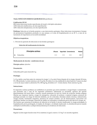 216
Título: INFECCION HERIDAS QUIRURGICAS (profilaxis)
Codificación CIE 10
I08.8 otras infecciones locales especificadas de la piel y del tejido subcutáneo
A49.0 infección estafilocócica, sin otra especificación
A49.1 infección estreptocócica, sin otra especificación
Problema: Infección en la herida posterior a una intervención quirúrgica. Estas infecciones incrementan el tiempo
de permanencia hospitalaria promedio en una semana y el costo de hospitalización en un 20 %, a más de un
incremento de importancia en la morbi-mortalidad.
Objetivos terapéuticos:
1. Prevenir la aparición de infecciones en las heridas quirúrgicas
Selección del medicamento de elección:
Principios activos Eficacia Seguridad Conveniencia Niveles
1 Cefazolina +++ +++ +++ 2-3
Medicamento de elección - condiciones de uso:
Principio activo: cefazolina
Presentación:
Cefazolina polvo para inyección 1 g.
Posología:
1 a 2 g, media a una hora antes de comenzar la cirugía; 1 a 2 g cada 6 horas después de la cirugía, durante 24 horas,
IV o IM profunda. La dosis máxima es de 12 g/día. En niños, no se ha establecido la dosis hasta los 3 meses de edad
y en los de mayor edad se administra 50 a 100 mg/kg, divididos en 3 - 4 dosis diarias. Dosis máxima 6 g/día.
Instrucciones:
Es imperativo realizar profilaxis con antibióticos en pacientes que serán sometidos a cirugía limpia o contaminada,
que presenten uno o más de los siguientes parámetros: inflamación no purulenta, apertura del aparato
gastrointestinal, del tracto biliar o urinario, trauma penetrante de más de 4 horas de evolución, heridas antiguas
abiertas que requieran injertos, cirugía de emergencia, colocación de prótesis o material exógeno, presencia de
patología asociada con riesgo de infección (diabetes, uso de corticoides, obesidad, edades extremas, malnutrición),
cirugía reciente, transfusión sanguínea, presencia de cuerpos extraños, uso de electrocauterio, inyecciones con
epinefrina, heridas con drenajes, remoción de cabello con rasuradora e irradiación previa del sitio de la cirugía, etc.
Son factores que aumentan la incidencia de infección en la herida: la técnica inadecuada, la cirugía prolongada, la
hospitalización previa prolongada, el empleo de drenajes y el afeitado inadecuado. La desinfección previa usando
antisépticos (clorhexidina o yodopovidona) disminuye la incidencia de infecciones.
Precauciones:
Regular la dosis según función renal. Si la creatinina es igual o menor a 1,5 mg % no necesita regularse.
 