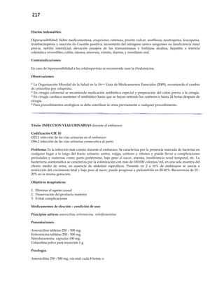 217
Efectos indeseables:
Hipersensibilidad: fiebre medicamentosa, erupciones cutáneas, prurito vulvar, anafilaxia; neutropenia, leucopenia,
trombocitopenia y reacción de Coombs positiva; incremento del nitrógeno ureico sanguíneo en insuficiencia renal
previa, nefritis intersticial; elevación pasajera de las transaminasas y fosfatasa alcalina, hepatitis e ictericia
colestática reversibles; colitis, náusea, anorexia, vómito, diarrea, y moniliasis oral.
Contraindicaciones:
En caso de hipersensibilidad a las cefalosporinas se recomienda usar la clindamicina.
Observaciones:
* La Organización Mundial de la Salud en la 16ava Lista de Medicamentos Esenciales (2009), recomienda el cambio
de cefazolina por cefapirina.
* En cirugía colorectal se recomienda medicación antibiótica especial y preparación del colon previa a la cirugía.
* En cirugía cardíaca mantener el antibiótico hasta que se hayan retirado los catéteres o hasta 24 horas después de
cirugía.
* Para procedimientos urológicos se debe esterilizar la orina previamente a cualquier procedimiento.
Título: INFECCION VÍAS URINARIAS durante el embarazo
Codificación CIE 10
O23.1 infección de las vías urinarias en el embarazo
O86.2 infección de las vías urinarias consecutiva al parto
Problema: Es la infección más común durante el embarazo. Se caracteriza por la presencia marcada de bacterias en
cualquier lugar a lo largo del tracto urinario: uretra, vejiga, uréteres y riñones y puede llevar a complicaciones
perinatales y maternas como: parto pretérmino, bajo peso al nacer, anemia, insuficiencia renal temporal, etc. La
bacteriuria asintomática se caracteriza por la colonización con más de 100.000 colonias/mL en una sola muestra del
chorro medio de orina, en ausencia de síntomas específicos. Presente en 2 a 10% de embarazos se asocia a
restricción del crecimiento fetal y bajo peso al nacer, puede progresar a pielonefritis en 20-40%. Recurrencia de 10 -
20% en la misma gestación.
Objetivos terapéuticos:
1. Eliminar el agente causal
2. Preservación del producto materno
3. Evitar complicaciones
Medicamentos de elección – condición de uso:
Principios activos: amoxicilina, eritromicina, nitrofurantoína
Presentaciones:
Amoxicilina tabletas 250 – 500 mg.
Eritromicina tabletas 250 - 500 mg.
Nitrofurantoína cápsulas 100 mg.
Cefazolina polvo para inyección 1 g.
Posología:
Amoxicilina 250 - 500 mg, vía oral, cada 8 horas, o
 