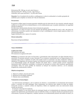 218
Eritromicina 250 - 500 mg, vía oral, cada 6 horas, o
Nitrofurantoína 50 – 100 mg, vía oral, cada 6 horas, o
Cefazolina polvo para inyección 1 - 2 g, IM, cada 8 horas.
Duración: Con el resultado del urocultivo y antibiograma se valora la continuidad o el cambio apropiado de
antibiótico para completar un mínimo de 7 días de tratamiento.
Precauciones:
En general se deben seguir las pautas generales señaladas para las infecciones de vías urinarias, teniendo especial
cuidado en la selección de los antimicrobianos y de los medicamentos que se pueden administrar con seguridad
durante el embarazo.
No debe darse nitrofurantoína durante el tercer trimestre de gestación.
Seguimiento: con cultivo de orina a los dos semanas del episodio agudo (prueba de cura) y cada mes (para ver
recurrencia); si urocultivo positivo dar tratamiento en base a antibiograma e iniciar terapia supresiva hasta 4 a 6
semanas del postparto.
Sugiera hidratación oral y reposo si lo amerita.
Efectos indeseables
Reacciones de hipersensibilidad.
Título: INSOMNIO
Codificación CIE10
G47 trastornos del sueño
F51 trastornos no orgánicos del sueño
Problema: Los trastornos del sueño son frecuentes y generalmente están relacionados con algún disturbio físico o
emocional. El insomnio primario es poco frecuente. Es un trastorno caracterizado por un empeoramiento de la
capacidad para iniciar o mantener el sueño. Esto puede ocurrir en asociación con otras condiciones médicas o
siquiátricas. El diagnóstico de insomnio requiere una disfunción asociada con las actividades cotidianas, en adición
a la sintomatología propia del desorden. Estudios del estado físico y mental pueden proveer importante
información sobre condiciones comórbidas. La presencia de insomnio no excluye otros trastornos, generalmente
coexistentes. Entre las causas posibles de insomnio se incluyen los trastornos afectivos y de la ansiedad,
drogadicción, medicamentos, etcétera.
Objetivos terapéuticos:
1. Mejorar la calidad y duración del sueño
2. Restaurar las actividades cotidianas
3. Detectar otras comorbilidades
Tratamiento no farmacológico:
- Las intervenciones psicológicas y de la conducta son efectivas y recomendadas en el tratamiento del insomnio
crónico o asociado con otras patologías. Estos tratamientos son efectivos para adultos de todas las edades,
incluyendo ancianos y usadores crónicos de hipnóticos. Deben ser empleados como una intervención inicial,
cuando sea necesario.
- Se incluyen varios tipos de conductas:
- La terapia cognitiva es una forma directa de sicoterapia basada en la interpretación de situaciones (estructura
cognitiva de experiencias), que determinan como un individuo siente y se comporta, basada en la premisa de que el
conocimiento, el proceso de adquirirlo y modelar creencias, es un determinante primario del estado de ánimo y la
 