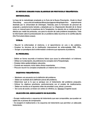 22
III.METODO SUMARIO PARA ELABORAR UN PROTOCOLO TERAPÉUTICO:
METODOLOGIA:
La base de la metodología empleada es la Guía de la Buena Prescripción, Guide to Good
Prescribing, www.who.int/medicines/library/par/ggprescribing/begin.htm; originalmente
diseñada por la Universidad de Gröningen, Holanda, para la formación de personal de
pregrado y posteriormente testada y adoptada por La Organización Mundial de la Salud,
como un manual para la enseñanza de la Terapéutica. La elección de un medicamento se
efectúa por medio de protocolos, uno para la solución de cada problema terapéutico. Toda
la información sobre la protocolización de un problema debe resumirse en la cartilla adjunta
(Ver Formulario básico anexo).
TITULO:
- Resumir la enfermedad, el síndrome, o el signo/síntoma en una o dos palabras.
- Emplear los términos de la clasificación internacional de enfermedades OMS, CIE10.
- Escoger un paradigma de la enfermedad o síndrome que represente al problema.
EL PROBLEMA:
- Definir en forma resumida el trastorno básico que causa la enfermedad o el síndrome.
- Utilizar en la descripción, de preferencia los conceptos de la Fisiopatología.
- Emplear datos epidemiológicos relevantes.
- Cuando sea necesario, incluir datos clínicos importantes.
- Procurar resumir los conceptos empleando un máximo de 4 a 5 líneas.
OBJETIVOS TERAPÉUTICOS:
- Mantener una secuencia con la definición del problema.
- Deben ser resultado de la definición previa del problema.
- Determinar qué es lo que se persigue con el tratamiento del problema propuesto.
- Enfocar los objetivos prioritarios, particularmente con el empleo de medicamentos.
- Deben ser inscritos en el siguiente orden de prioridad: curar, aliviar y prevenir.
- Son cursos de acción, se inician con verbos en infinitivo, ej. Eliminar el agente causal.
SELECCIÓN DEL MEDICAMENTO DE ELECCIÓN:
- Escoger medicamentos o esquemas de tratamiento que sean comparables, que puedan ser
sujetos de un proceso de comparación.
- Se escogerá el medicamento o los esquemas de tratamiento que permitan un adecuado
tratamiento.
 