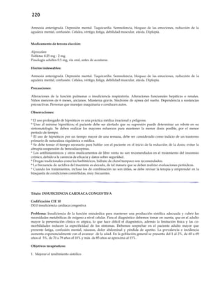 220
Amnesia anterógrada. Depresión mental. Taquicardia. Somnolencia, bloqueo de las emociones, reducción de la
agudeza mental, confusión. Cefalea, vértigo, fatiga, debilidad muscular, ataxia. Diplopía.
Medicamento de tercera elección:
Alprazolam
Tabletas 0.25 mg - 2 mg.
Posología adultos 0.5 mg, vía oral, antes de acostarse.
Efectos indeseables:
Amnesia anterógrada. Depresión mental. Taquicardia. Somnolencia, bloqueo de las emociones, reducción de la
agudeza mental, confusión. Cefalea, vértigo, fatiga, debilidad muscular, ataxia. Diplopía.
Precauciones:
Alteraciones de la función pulmonar o insuficiencia respiratoria. Alteraciones funcionales hepáticas o renales.
Niños menores de 6 meses, ancianos. Miastenia gravis. Síndrome de apnea del sueño. Dependencia a sustancias
psicoactivas. Personas que manejan maquinaria o conducen autos.
Observaciones:
* El uso prolongado de hipnóticos es una práctica médica irracional y peligrosa.
* Usar al mínimo hipnóticos; el paciente debe ser alertado que su supresión puede determinar un rebote en su
sintomatología. Se deben realizar los mayores esfuerzos para mantener la menor dosis posible, por el menor
período de tiempo.
* El uso de hipnóticos por un tiempo mayor de una semana, debe ser considerado como indicio de un trastorno
primario de naturaleza siquiátrica o médica.
* Se debe tomar el tiempo necesario para hablar con el paciente en el inicio de la reducción de la dosis; evitar la
abrupta suspensión de benzodiacepinas.
* Los antihistamínicos y otros medicamentos de libre venta no son recomendados en el tratamiento del insomnio
crónico, debido a la carencia de eficacia y datos sobre seguridad.
* Drogas tradicionales como los barbitúricos, hidrato de cloral tampoco son recomendados.
* La frecuencia de recidiva del insomnio es elevada, de tal manera que se deben realizar evaluaciones periódicas.
* Cuando los tratamientos, incluso los de combinación no son útiles, se debe revisar la terapia y emprender en la
búsqueda de condiciones comórbidas, muy frecuentes.
Título: INSUFICIENCIA CARDIACA CONGESTIVA
Codificación CIE 10
I50.0 insuficiencia cardíaca congestiva
Problema: Insuficiencia de la función miocárdica para mantener una producción sistólica adecuada y cubrir las
necesidades metabólicas de oxígeno a nivel celular. Para el diagnóstico debemos tomar en cuenta, que en el adulto
mayor la presentación clínica es atípica, lo que hace difícil el diagnóstico, además la limitación física y las co-
morbilidades reducen la especificidad de los síntomas. Debemos sospechar en el paciente adulto mayor que
presente fatiga, confusión mental, náuseas, dolor abdominal y pérdida de apetito. La prevalencia e incidencia
aumenta exponencialmente con el avanzar de la edad. En la población general se presenta del 1 al 2%, de 60 a 69
años el 5%, de 70 a 79 años el 10% y más de 85 años se aproxima al 15%.
Objetivos terapéuticos:
1. Mejorar el rendimiento sistólico
 