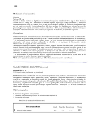 222
Medicamento de tercera elección:
Digoxina
Tabletas 0.25 mg.
Cuando se decida emplear un digitálico se recomienda la digoxina. Inicialmente 1-1.5 mg en dosis divididas
durante el día o 0.250 mg, una a dos veces al día si no hay urgencia, seguido por 0.5 mg diariamente. La dosis usual
de mantenimiento es 0.250 mg cada día. En el anciano la dosis debe ser reducida. Se prefiere la digitalización lenta
por vía oral, con controles electrocardiográficos del ritmo cardíaco. Los digitálicos no mejoran la sobrevida
promedio; producen mejoría sintomática asociados a diuréticos e IECA, en pacientes rebeldes al tratamiento y que
no mejoran la función ventricular. Tener cuidado con la pérdida de electrolitos, en particular de potasio.
Observaciones:
* El tratamiento de la insuficiencia cardíaca ha sufrido una considerable reevaluación durante los últimos años.
Actualmente se considera a los inhibidores de la ECA y a los diuréticos como los medicamentos de primera línea.
* En las formas leves de insuficiencia cardíaca (grado 1 y 2, sin síntomas de importancia), se recomienda la
disminución del trabajo cardíaco, reduciendo la obesidad y en particular la hipertensión arterial.
* La reducción en la ingesta de sodio es fundamental.
* El empleo de β-bloqueadores en la insuficiencia cardíaca, debe ser realizado por especialistas. Existen evidencias
sobre la disminución de morbi-mortalidad por el empleo de β-bloqueadores, en especial carvedilol, a pesar de las
controversias sobre el tipo o grado de insuficiencia que debe ser tratado y sobre su mecanismo de acción, no
obstante se ha detectado un aumento progresivo en el empleo con esta indicación. Los β-bloqueadores reducen la
mortalidad en todas las clases de insuficiencia cardíaca, aun cuando no todos tienen el mismo efecto.
* La administración de espironolactona debe ser considerada seriamente, inclusive en las formas leves; se ha
demostrado que su empleo disminuye la morbi-mortalidad.
* En la forma aguda de insuficiencia cardíaca, se debe referir al paciente a centro especializado.
Título: INSUFICIENCIA RENAL AGUDA (prerrenal)
Codificación CIE 10
N17.9 insuficiencia renal aguda, no especificada
Problema: Síndrome caracterizado por una disminuida perfusión renal, producida por disminución del volumen
intravascular, hipotensión relativa, producción cardíaca disminuida o síndrome hepatorrenal. La hipoperfusión
renal leve o moderada, la disminución rápida del filtrado glomerular (horas o días), produce retención de
productos de desecho nitrogenados y la alteración del equilibrio hidroelectrolítico y ácido base. A menudo es
transitoria y completamente reversible, pero en los casos prolongados puede evolucionar a la necrosis tubular
aguda severa, la mayoría de veces producida por isquemia o toxinas. Constituye el 75% de todas las formas de
insuficiencia renal aguda.
Objetivos terapéuticos:
1. Restaurar el equilibrio hemodinámico
2. Mantener la homeostasis y corregir las anormalidades bioquímicas
3. Prevenir el daño renal
Selección del medicamento de elección:
Principios activos Eficacia Seguridad Conveniencia Niveles
1 Solución salina normal +++ +++ + ++ 1-2-3
 