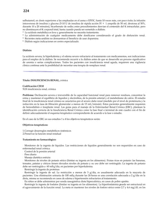 224
salbutamol, en dosis superiores a las empleadas en el asma o EPOC, hasta 10 veces más, con poco éxito; la infusión
intravenosa de insulina y glucosa (5-10 U de insulina de rápida acción IV + 1 ampolla de 50 mL dextrosa al 50%,
durante 10 a 20 minutos), bicarbonato de sodio; estos procedimientos desvían el contenido del K intracelular, pero
no disminuyen el K corporal total, hasta cuando pueda ser sometido a diálisis.
* La acidosis metabólica es leve y generalmente no necesita tratamiento.
* La administración de cualquier medicamento debe dosificarse considerando el grado de disfunción renal.
* Recientes meta-análisis no demuestran el beneficio de usar dopamina.
* Diálisis según indicaciones en centro especializado.
Diálisis:
La acidosis severa, la hiperkalemia y el edema severo refractario al tratamiento con medicamentos, son indicaciones
para el empleo de la diálisis. Se recomienda recurrir a la diálisis antes de que se desarrolle un proceso significativo
de uremia o serias complicaciones. Todos los pacientes con insuficiencia renal aguda, requieren una vigilancia
clínica continua ante la posibilidad de necesitar una terapia de remplazo renal.
Título: INSUFICIENCIA RENAL, crónica
Codificación CIE10
N18 insuficiencia renal, crónica
Problema: Declinación severa e irreversible de la capacidad funcional renal para remover residuos, concentrar la
orina y mantener el equilibrio de líquidos y electrolitos, de la presión arterial y el metabolismo de calcio. El estadío
final de la insuficiencia renal crónica se caracteriza por el severo daño renal (medido por el nivel de proteinuria y la
reducción en la tasa de filtración glomerular a menos de 15 mL/minuto). Estos pacientes generalmente requieren
de hemodiálisis o trasplante renal. Las guías para el manejo de la Enfermedad Renal Crónica (ERC), plantean la
identificación correcta de la Insuficiencia Renal Crónica como la fase final o terminal de este cuadro con el fin de
definir adecuadamente el esquema terapéutico correspondiente de acuerdo a la fase o estadío.
En el caso de la ERC en sus estadios 1 a 4 los objetivos terapéuticos serán:
Objetivos terapéuticos:
1.Corregir desarreglos metabólicos sistémicos
2.Preservar la función renal residual
Tratamiento no farmacológico:
- Monitoreo de la ingesta de líquidos. Las restricciones de líquidos generalmente no son requeridos en caso de
enfermedad renal crónica.
- Control de la presión arterial
- Peso diario
- Manejo dietético estricto
- Monitoreo de niveles de potasio sérico (limitar su ingesta en los alimentos). Frutas ricas en potasio: las bananas,
tomates, patatas y cítricos tienen elevados niveles de potasio y su uso debe ser restringido. La ingesta de potasio
debe ser restringida a 60 mEq/día, en pacientes por hiperkalemia.
- Restringir la ingesta de proteínas
- Restringir la ingesta de sal. La restricción a menos de 3 g/día, es usualmente adecuada en la mayoría de
pacientes. Una eliminación urinaria de 100 mEq durante las 24 horas es una correlación adecuada a 2 g/día en la
dieta, misma se recomienda en casos de edema o hipertensión refractarios al tratamiento.
- En niños se debe administrar por sonda nasogástrica dieta hipercalórica, en casos de pobre apetito.
- Restringir la ingesta de fosfatos (limitar su ingesta en los alimentos). La hiperfosfatemia puede ser estructural en
el agravamiento de la función renal. La meta es mantener los niveles de fosforo sérico entre 2.7 y 4.6 mg/dL en los
 
