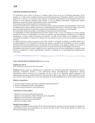 228
TERAPIAS DE REMPLAZO RENAL
La insuficiencia renal crónica se divide en 5 estadíos, sobre la base de la tasa de filtración glomerular. En los
estadíos 1 y 2, debe existir un defecto funcional o estructural (proteinuria o hematuria), debido a que la filtración
glomerular es normal o casi normal en estos estadíos. Los pacientes generalmente son asintomáticos hasta que se
produce un serio deterioro funcional renal (estadios 4 o 5), sin embargo importantes complicaciones pueden
presentarse a partir del estadio 3 (hipertensión, anemia, osteodistrofia).
El tratamiento depende del estadío de la insuficiencia renal.
Preparar al paciente para la creación de una derivación arterio-venosa permanente para hemodiálisis, conservando
un antebrazo del uso para catéteres intravenosos, administraciones intravenosas o muestras de sangre. En caso de
optar por diálisis peritoneal se iniciará los programas de entrenamiento a paciente y su núcleo familiar.
Se recomiendan cuando las medidas conservadoras de tratamiento no han funcionado.
La hemodiálisis se realiza intermitentemente (3-4 horas durante el día, 3 veces a la semana) o en forma continua
durante las 24 horas. La hemodiálisis es la forma de remplazo más frecuentemente empleada. En los ambientes
hospitalarios se inicia cuando el clearance de creatinina cae bajo 10 mL/minuto, en no diabéticos y bajo 15
mL/minuto en diabéticos. Consisten en la difusión de una solución en agua a través de una membrana permeable
selectiva.
La diálisis peritoneal emplea el peritoneo como filtro selectivo y el líquido de diálisis es instilado dentro de la
cavidad peritoneal. Con el desarrollo de técnicas más seguras y asequibles de hemodiálisis, el uso de la diálisis
peritoneal está siendo postergado para el tratamiento de la insuficiencia renal aguda en adultos. Se la usa en el
tratamiento de la enfermedad renal en estado terminal. Es menos eficiente que la hemodiálisis convencional.
El trasplante renal ofrece una mejor calidad de vida y supervivencia que las otras modalidades de remplazo renal.
Puede ser empleado en centros especializados. Presenta el problema de la inmunosupresión medicamentosa
concurrente.
Título: INSUFICIENCIA RESPIRATORIA Recién nacido
Codificación CIE 10
P28.5 insuficiencia respiratoria del recién nacido
Problema: Recién nacido con dificultades en la respiración, por trastornos pulmonares (aspiración de meconio,
neumonía, neumotórax, etcétera) o extra pulmonares (sepsis, hipo/hipertermia, hipoglucemia, hipoxia,
hipovolemia, anemia, etcétera), que se presenta con dos o más de los siguientes signos: taquipnea (≥ 60
respiraciones por minuto), quejido espiratorio, tiraje intercostal, aleteo nasal, cianosis. Se debe determinar la causa
de la afección. Este síndrome es la causa más importante de morbi-mortalidad en los recién nacidos prematuros.
Objetivos terapéuticos:
1. Evitar el colapso alveolar y permitir un adecuado intercambio gaseoso
2. Prevenir al pulmón del edema y daño epitelial
3. Evitar secuelas pulmonares y extra pulmonares
Tratamiento no farmacológico:
- Identificar la causa de la dificultad respiratoria
- Ingresar en una unidad de cuidados intensivos, de ser disponible
- Manipular al recién nacido lo menos posible
- Mantener en una termocuna entre 26-28º C
- Monitoreo de signos vitales
Medidas Farmacológicas:
- Estabilizar la presión arterial, infusión IV 60 a 80 mL/kg/24 horas (durante el día del nacimiento y adaptar los
requerimientos diarios de mantenimiento y/o cloruro de sodio al 0.9%, 10-20 mL/kg durante 1-2 horas. Para
prematuros restringir a 10 mL/kg.
 