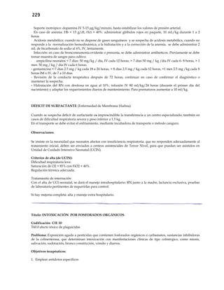 229
- Soporte inotrópico: dopamina IV 5-15 μg/kg/minuto, hasta estabilizar los valores de presión arterial.
- En caso de anemia: Hb < 13 g/dl, Hct < 40%: administrar glóbulos rojos en paquete, 10 mL/kg durante 1 a 2
horas
- Acidosis metabólica: cuando no se dispone de gases sanguíneos y se sospecha de acidosis metabólica, cuando no
responde a la normalización hemodinámica, a la hidratación y a la corrección de la anemia, se debe administrar 2
mL de bicarbonato de sodio al 4%, IV, lentamente.
- Infección: en caso de bronconeumonía evidente o presunta, se debe administrar antibióticos. Previamente se debe
tomar muestra de sangre para cultivo.
- ampicilina neonatos < 7 días: 50 mg/kg / día, IV cada 12 horas, > 7 días 50 mg / kg /día IV cada 6- 8 horas, > 1
mes: 50 mg / kg / día IV cada 6 horas.
- gentamicina < 7 días 2.5 mg / kg cada 18 a 24 horas, > 8 días 2.5 mg / kg cada 12 horas, >1 mes 2.5 mg /kg cada 8
horas IM o IV, de 7 a 10 días.
- Revisión de la conducta terapéutica después de 72 horas, continuar en caso de confirmar el diagnóstico o
mantener la sospecha.
- Hidratación del RN con dextrosa en agua al 10%, infusión IV 80 ml/kg/24 horas (durante el primer día del
nacimiento) y adaptar los requerimientos diarios de mantenimiento. Para prematuros aumentar a 10 ml/kg.
DÉFICIT DE SURFACTANTE (Enfermedad de Membrana Hialina)
Cuando se sospecha déficit de surfactante es imprescindible la transferencia a un centro especializado; también en
casos de dificultad respiratoria severa y peso inferior a 1.5 kg.
En el transporte se debe evitar el enfriamiento, mediante incubadora de transporte o método canguro.
Observaciones:
Se insiste en la necesidad que neonatos afectos con insuficiencia respiratoria, que no responden adecuadamente al
tratamiento inicial, deben ser enviados a centros asistenciales de Tercer Nivel, para que puedan ser asistidos en
Unidad de Cuidado Intensivo Neonatal (UCIN).
Criterios de alta (de UCIN):
Dificultad respiratoria leve.
Saturación de O2 > 85% con FiO2 < 40%.
Regulación térmica adecuada.
Tratamiento de internación:
Con el alta de UCI neonatal, se dará el manejo intrahospitalario: RN junto a la madre, lactancia exclusiva, pruebas
de laboratorio pertinentes de requerirlas para control.
Si hay mejoría completa: alta y manejo extra hospitalario.
Título: INTOXICACIÓN POR FOSFORADOS ORGÁNICOS
Codificación CIE 10
T60.0 efecto tóxico de plaguicidas
Problema: Exposición aguda a pesticidas que contienen fosforados orgánicos o carbamatos, sustancias inhibidoras
de la colinesterasa, que determinan intoxicación con manifestaciones clínicas de tipo colinérgico, como miosis,
salivación, sudoración, bronco constricción, vómito y diarrea.
Objetivos terapéuticos:
1. Emplear antídotos específicos
 
