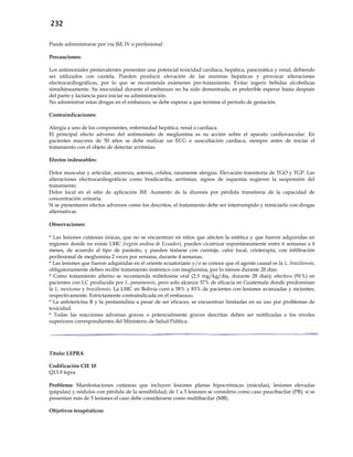 232
Puede administrarse por vía IM, IV o perilesional.
Precauciones:
Los antimoniales pentavalentes presentan una potencial toxicidad cardíaca, hepática, pancreática y renal, debiendo
ser utilizados con cautela. Pueden producir elevación de las enzimas hepáticas y provocar alteraciones
electrocardiográficas, por lo que se recomienda exámenes pre-tratamiento. Evitar ingerir bebidas alcohólicas
simultáneamente. Su inocuidad durante el embarazo no ha sido demostrada, es preferible esperar hasta después
del parto y lactancia para iniciar su administración.
No administrar estas drogas en el embarazo, se debe esperar a que termine el período de gestación.
Contraindicaciones:
Alergia a uno de los componentes, enfermedad hepática, renal o cardiaca.
El principal efecto adverso del antimoniato de meglumina es su acción sobre el aparato cardiovascular. En
pacientes mayores de 50 años se debe realizar un ECG o auscultación cardíaca, siempre antes de iniciar el
tratamiento con el objeto de detectar arritmias.
Efectos indeseables:
Dolor muscular y articular, anorexia, astenia, cefalea, raramente alergias. Elevación transitoria de TGO y TGP. Las
alteraciones electrocardiográficas como bradicardia, arritmias, signos de isquemia sugieren la suspensión del
tratamiento.
Dolor local en el sitio de aplicación IM. Aumento de la diuresis por pérdida transitoria de la capacidad de
concentración urinaria.
Si se presentaren efectos adversos como los descritos, el tratamiento debe ser interrumpido y reiniciarlo con drogas
alternativas.
Observaciones:
* Las lesiones cutáneas únicas, que no se encuentran en sitios que afecten la estética y que fueron adquiridas en
regiones donde no existe LMC (región andina de Ecuador), pueden cicatrizar espontáneamente entre 6 semanas a 6
meses, de acuerdo al tipo de parásito, y pueden tratarse con curetaje, calor local, crioterapia, con infiltración
perilesional de meglumina 2 veces por semana, durante 4 semanas.
* Las lesiones que fueron adquiridas en el oriente ecuatoriano y/o se conoce que el agente causal es la L. braziliensis,
obligatoriamente deben recibir tratamiento sistémico con meglumina, por lo menos durante 20 días.
* Como tratamiento alterno se recomienda miltefosine oral (2.5 mg/kg/día, durante 28 días); efectivo (91%) en
pacientes con LC producida por L. panamensis, pero solo alcanza 37% de eficacia en Guatemala donde predominan
la L. mexicana y braziliensis. La LMC en Bolivia curó a 58% y 83% de pacientes con lesiones avanzadas y recientes,
respectivamente. Estrictamente contraindicada en el embarazo.
* La anfotericina B y la pentamidina a pesar de ser eficaces, se encuentran limitadas en su uso por problemas de
toxicidad.
* Todas las reacciones adversas graves o potencialmente graves descritas deben ser notificadas a los niveles
superiores correspondientes del Ministerio de Salud Pública.
Título: LEPRA
Codificación CIE 10
Q13.9 lepra
Problema: Manifestaciones cutáneas que incluyen lesiones planas hipocrómicas (máculas), lesiones elevadas
(pápulas) y nódulos con pérdida de la sensibilidad; de 1 a 5 lesiones se considera como caso paucibacilar (PB); si se
presentan más de 5 lesiones el caso debe considerarse como multibacilar (MB).
Objetivos terapéuticos:
 