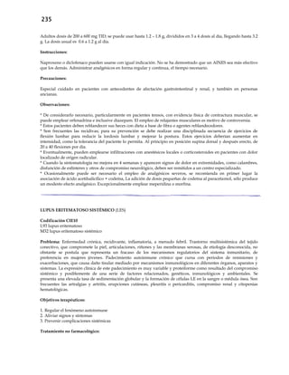 235
Adultos dosis de 200 a 600 mg TID; se puede usar hasta 1.2 – 1.8 g, divididos en 3 a 4 dosis al día, llegando hasta 3.2
g. La dosis usual es 0.6 a 1.2 g al día.
Instrucciones:
Naproxeno o diclofenaco pueden usarse con igual indicación. No se ha demostrado que un AINES sea más efectivo
que los demás. Administrar analgésicos en forma regular y continua, el tiempo necesario.
Precauciones:
Especial cuidado en pacientes con antecedentes de afectación gastrointestinal y renal, y también en personas
ancianas.
Observaciones:
* De considerarlo necesario, particularmente en pacientes tensos, con evidencia física de contractura muscular, se
puede emplear orfenadrina e inclusive diazepam. El empleo de relajantes musculares es motivo de controversia.
* Estos pacientes deben reblandecer sus heces con dieta a base de fibra o agentes reblandecedores.
* Son frecuentes las recidivas; para su prevención se debe realizar una disciplinada secuencia de ejercicios de
flexión lumbar para reducir la lordosis lumbar y mejorar la postura. Estos ejercicios deberían aumentar en
intensidad, como la tolerancia del paciente lo permita. Al principio en posición supina dorsal y después erecto, de
20 a 40 flexiones por día.
* Eventualmente, pueden emplearse infiltraciones con anestésicos locales o corticosteroides en pacientes con dolor
localizado de origen radicular.
* Cuando la sintomatología no mejora en 4 semanas y aparecen signos de dolor en extremidades, como calambres,
disfunción de esfínteres y otros de compromiso neurológico, deben ser remitidos a un centro especializado.
* Ocasionalmente puede ser necesario el empleo de analgésicos severos, se recomienda en primer lugar la
asociación de ácido acetilsalicílico + codeína, La adición de dosis pequeñas de codeína al paracetamol, sólo produce
un modesto efecto analgésico. Excepcionalmente emplear meperidina o morfina.
LUPUS ERITEMATOSO SISTÉMICO (LES)
Codificación CIE10
L93 lupus eritematoso
M32 lupus eritematoso sistémico
Problema: Enfermedad crónica, recidivante, inflamatoria, a menudo febril. Trastorno multisistémica del tejido
conectivo, que compromete la piel, articulaciones, riñones y las membranas serosas, de etiología desconocida, no
obstante se postula que representa un fracaso de los mecanismos regulatorios del sistema inmunitario, de
preferencia en mujeres jóvenes. Padecimiento autoinmune crónico que cursa con periodos de remisiones y
exacerbaciones, que causa daño tisular mediado por mecanismos inmunológicos en diferentes órganos, aparatos y
sistemas. La expresión clínica de este padecimiento es muy variable y proteiforme como resultado del compromiso
sistémico y posiblemente de una serie de factores relacionados, genéticos, inmunológicos y ambientales. Se
presenta una elevada tasa de sedimentación globular y la formación de células LE en la sangre o médula ósea. Son
frecuentes las artralgias y artritis, erupciones cutáneas, pleuritis o pericarditis, compromiso renal y citopenias
hematológicas.
Objetivos terapéuticos:
1. Regular el fenómeno autoinmune
2. Aliviar signos y síntomas
3. Prevenir complicaciones sistémicas
Tratamiento no farmacológico:
 
