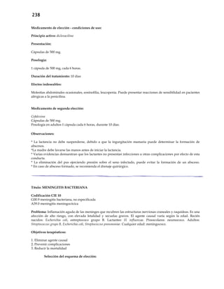 238
Medicamento de elección - condiciones de uso:
Principio activo: dicloxacilina
Presentación:
Cápsulas de 500 mg.
Posología:
1 cápsula de 500 mg, cada 6 horas.
Duración del tratamiento: 10 días
Efectos indeseables:
Molestias abdominales ocasionales, eosinofilia, leucopenia. Puede presentar reacciones de sensibilidad en pacientes
alérgicas a la penicilina.
Medicamento de segunda elección:
Cefalexina
Cápsulas de 500 mg.
Posología en adultos 1 cápsula cada 6 horas, durante 10 días.
Observaciones:
* La lactancia no debe suspenderse, debido a que la ingurgitación mamaria puede determinar la formación de
abscesos.
*La madre debe lavarse las manos antes de iniciar la lactancia.
* Varias evidencias demuestran que los lactantes no presentan infecciones u otras complicaciones por efecto de esta
conducta.
* La eliminación del pus ejerciendo presión sobre el seno infectado, puede evitar la formación de un absceso.
* En caso de absceso formado, se recomienda el drenaje quirúrgico.
Título: MENINGITIS BACTERIANA
Codificación CIE 10
G00.9 meningitis bacteriana, no especificada
A39.0 meningitis meningocócica
Problema: Inflamación aguda de las meninges que recubren las estructuras nerviosas craneales y raquídeas. Es una
afección de alto riesgo, con elevada letalidad y secuelas graves. El agente causal varía según la edad. Recién
nacidos: Escherichia coli, estreptococo grupo B. Lactantes: H. influenzae. Preescolares: neumococo. Adultos:
Streptococcus grupo B, Escherichia coli, Streptococcus pneumoniae. Cualquier edad: meningococo.
Objetivos terapéuticos:
1. Eliminar agente causal
2. Prevenir complicaciones
3. Reducir la mortalidad
Selección del esquema de elección:
 