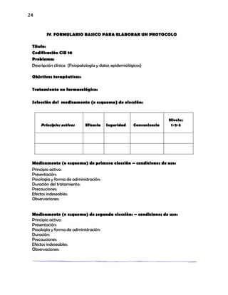 24
IV. FORMULARIO BASICO PARA ELABORAR UN PROTOCOLO
Título:
Codificación CIE 10
Problema:
Descripción clínica (Fisiopatología y datos epidemiológicos)
Objetivos terapéuticos:
Tratamiento no farmacológico:
Selección del medicamento (o esquema) de elección:
Principios activos Eficacia Seguridad Conveniencia
Niveles
1-2-3
Medicamento (o esquema) de primera elección – condiciones de uso:
Principio activo:
Presentación:
Posología y forma de administración:
Duración del tratamiento:
Precauciones:
Efectos indeseables:
Observaciones:
Medicamento (o esquema) de segunda elección: – condiciones de uso:
Principio activo:
Presentación:
Posología y forma de administración:
Duración:
Precauciones:
Efectos indeseables:
Observaciones:
 